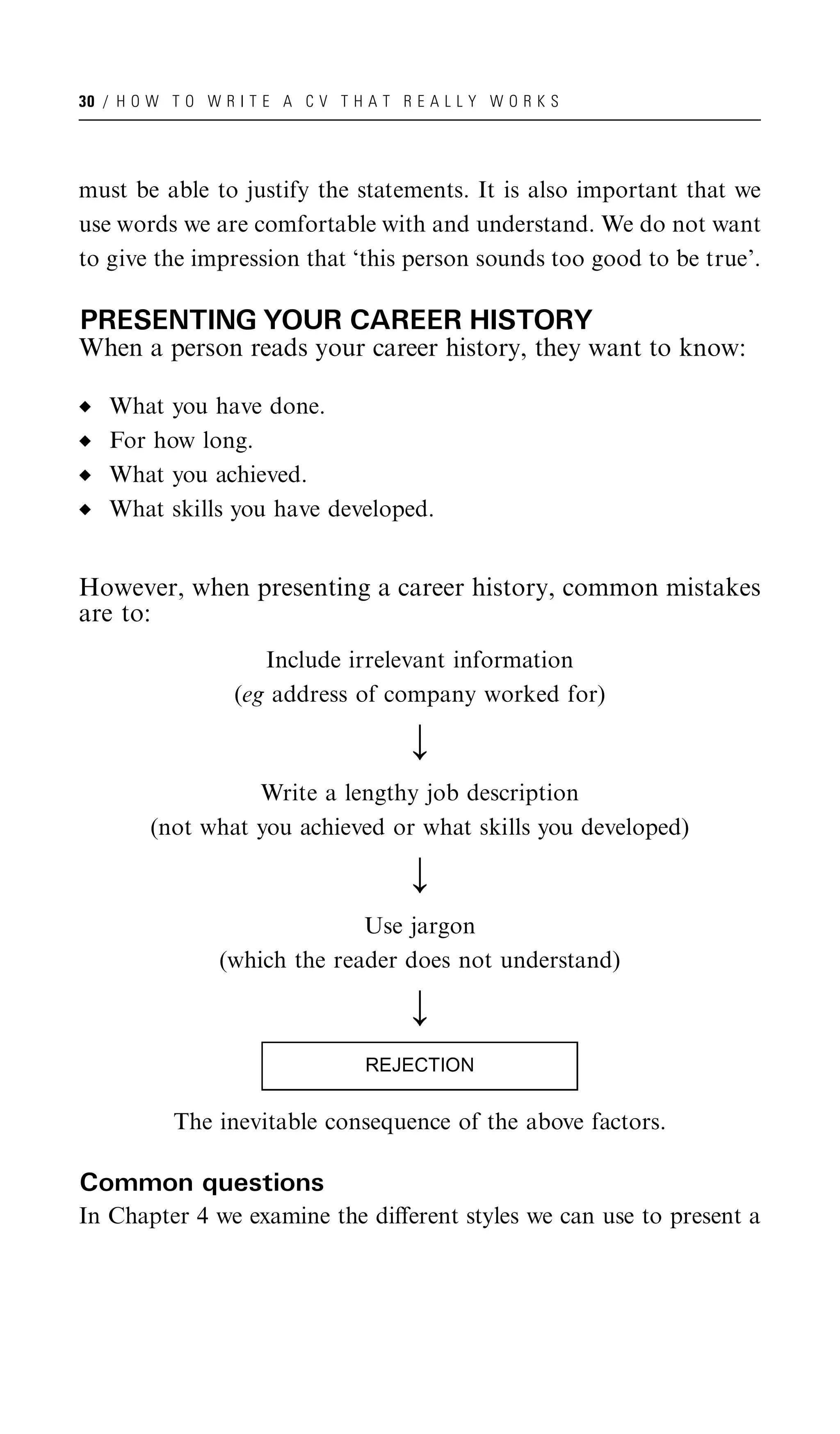30 / H O W T O W R I T E A C V T H A T R E A L L Y W O R K S




must be able to justify the statements. It is also important that we
use words we are comfortable with and understand. We do not want
to give the impression that ‘this person sounds too good to be true’.

PRESENTING YOUR CAREER HISTORY
When a person reads your career history, they want to know:

   What you have done.
   For how long.
   What you achieved.
   What skills you have developed.


However, when presenting a career history, common mistakes
are to:
                      Include irrelevant information
                   (eg address of company worked for)

                                         ;
                  Write a lengthy job description
        (not what you achieved or what skills you developed)

                                         ;
                               Use jargon
                 (which the reader does not understand)

                                         ;
                                   REJECTION

           The inevitable consequence of the above factors.

Common questions
In Chapter 4 we examine the diﬀerent styles we can use to present a
 