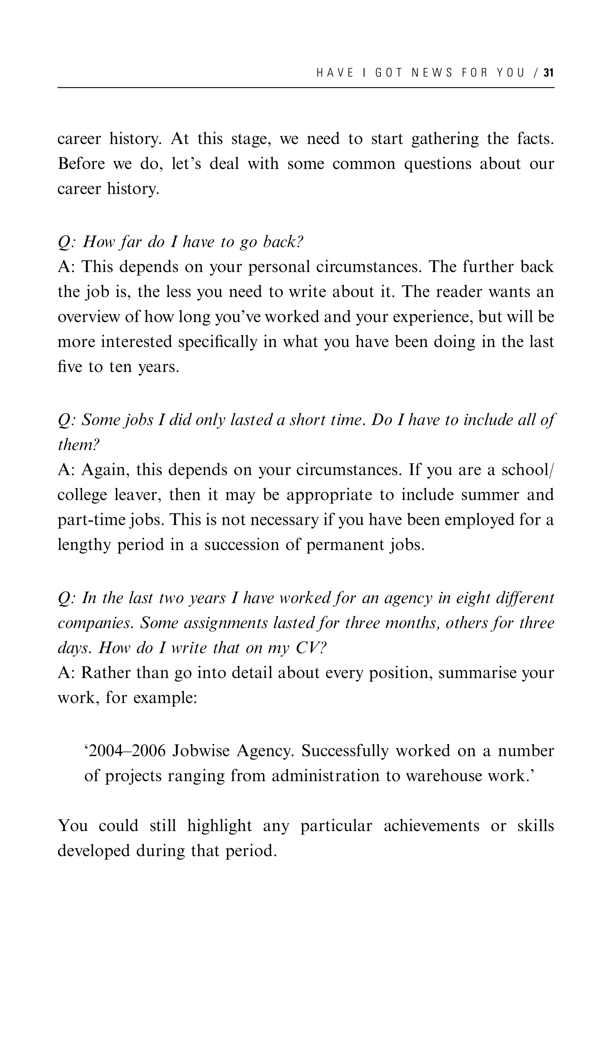 H A V E I G O T N E W S F O R Y O U / 31




career history. At this stage, we need to start gathering the facts.
Before we do, let’s deal with some common questions about our
career history.


Q: How far do I have to go back?
A: This depends on your personal circumstances. The further back
the job is, the less you need to write about it. The reader wants an
overview of how long you’ve worked and your experience, but will be
more interested speciﬁcally in what you have been doing in the last
ﬁve to ten years.


Q: Some jobs I did only lasted a short time. Do I have to include all of
them?
A: Again, this depends on your circumstances. If you are a school/
college leaver, then it may be appropriate to include summer and
part-time jobs. This is not necessary if you have been employed for a
lengthy period in a succession of permanent jobs.


Q: In the last two years I have worked for an agency in eight diﬀerent
companies. Some assignments lasted for three months, others for three
days. How do I write that on my CV?
A: Rather than go into detail about every position, summarise your
work, for example:


   ‘2004–2006 Jobwise Agency. Successfully worked on a number
   of projects ranging from administration to warehouse work.’

You could still highlight any particular achievements or skills
developed during that period.
 