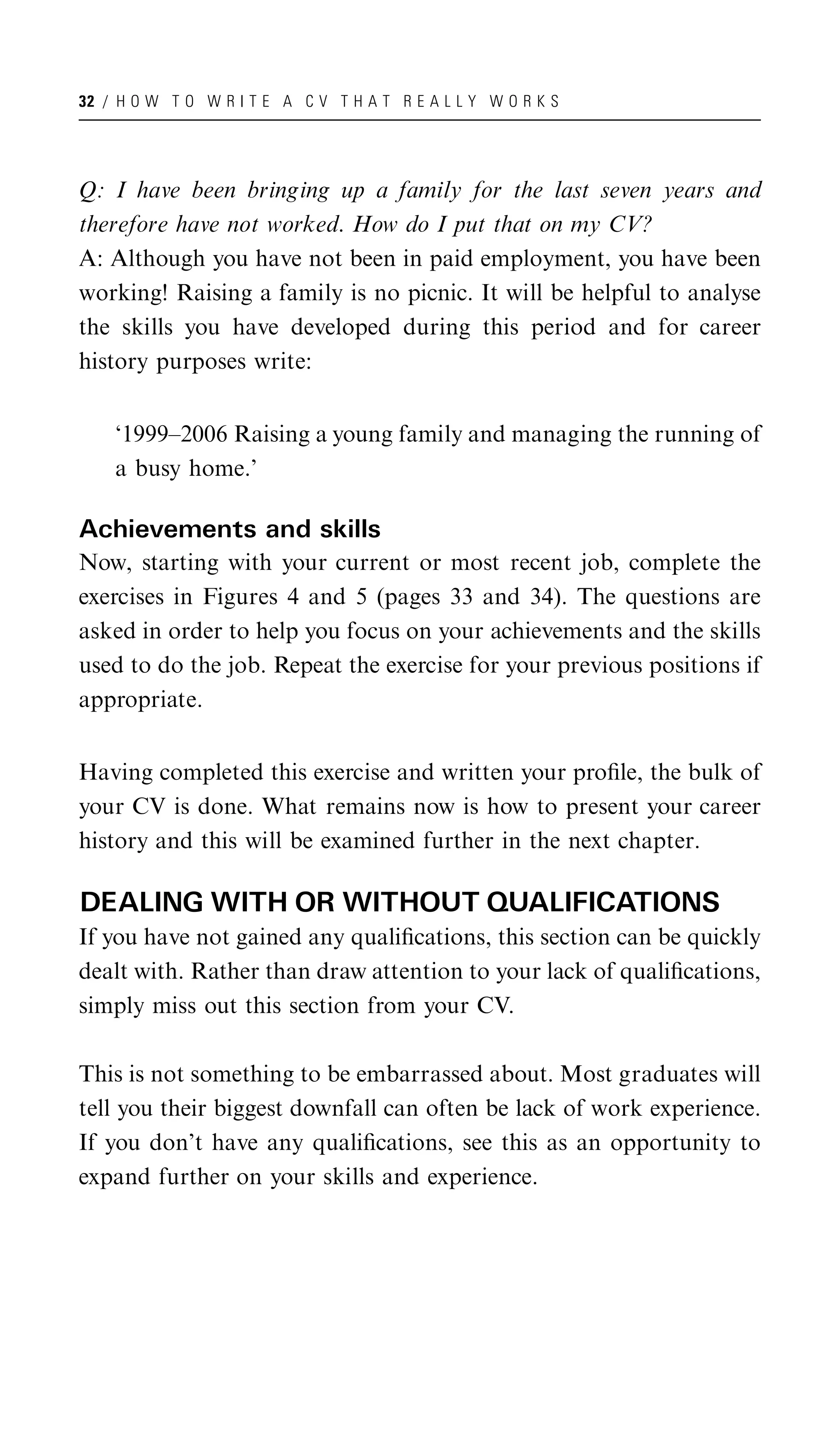 32 / H O W T O W R I T E A C V T H A T R E A L L Y W O R K S




Q: I have been bringing up a family for the last seven years and
therefore have not worked. How do I put that on my CV?
A: Although you have not been in paid employment, you have been
working! Raising a family is no picnic. It will be helpful to analyse
the skills you have developed during this period and for career
history purposes write:


    ‘1999–2006 Raising a young family and managing the running of
    a busy home.’

Achievements and skills
Now, starting with your current or most recent job, complete the
exercises in Figures 4 and 5 (pages 33 and 34). The questions are
asked in order to help you focus on your achievements and the skills
used to do the job. Repeat the exercise for your previous positions if
appropriate.


Having completed this exercise and written your proﬁle, the bulk of
your CV is done. What remains now is how to present your career
history and this will be examined further in the next chapter.

DEALING WITH OR WITHOUT QUALIFICATIONS
If you have not gained any qualiﬁcations, this section can be quickly
dealt with. Rather than draw attention to your lack of qualiﬁcations,
simply miss out this section from your CV.

This is not something to be embarrassed about. Most graduates will
tell you their biggest downfall can often be lack of work experience.
If you don’t have any qualiﬁcations, see this as an opportunity to
expand further on your skills and experience.
 