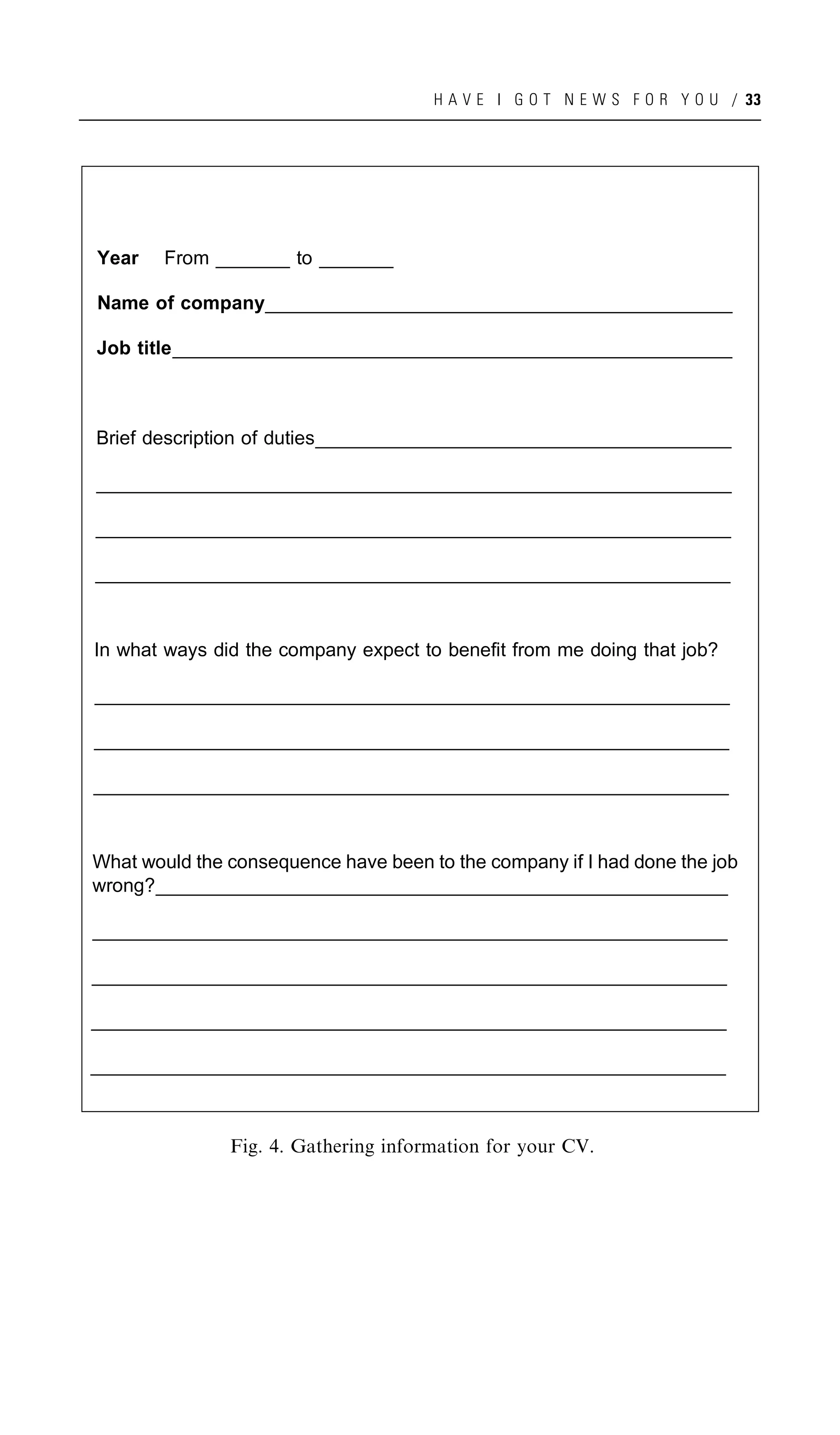 H A V E I G O T N E W S F O R Y O U / 33




Year    From _______ to _______

Name of company_____________________________________________________
               ____________________________________________________
               ____________________________________________________
                ____________________________________________________

         _______________________________________________________________
Job title_______________________________________________________________
         _______________________________________________________________
          ______________________________________________________________



Brief description of duties_______________________________________________
                           _______________________________________________
                           ______________________________________________
                            ______________________________________________

________________________________________________________________________
_______________________________________________________________________
 _______________________________________________________________________
 _______________________________________________________________________

________________________________________________________________________
_______________________________________________________________________
 _______________________________________________________________________
 _______________________________________________________________________

________________________________________________________________________
_______________________________________________________________________
 _______________________________________________________________________
 _______________________________________________________________________


In what ways did the company expect to benefit from me doing that job?

________________________________________________________________________
_______________________________________________________________________
 _______________________________________________________________________
 _______________________________________________________________________

________________________________________________________________________
_______________________________________________________________________
 _______________________________________________________________________
 _______________________________________________________________________

________________________________________________________________________
_______________________________________________________________________
 _______________________________________________________________________
 _______________________________________________________________________


What would the consequence have been to the company if I had done the job
wrong?_________________________________________________________________
      ________________________________________________________________
      ________________________________________________________________
       ________________________________________________________________

________________________________________________________________________
_______________________________________________________________________
 _______________________________________________________________________
 _______________________________________________________________________

________________________________________________________________________
_______________________________________________________________________
 _______________________________________________________________________
 _______________________________________________________________________

________________________________________________________________________
_______________________________________________________________________
 _______________________________________________________________________
 _______________________________________________________________________

________________________________________________________________________
_______________________________________________________________________
_______________________________________________________________________
 _______________________________________________________________________



               Fig. 4. Gathering information for your CV.
 
