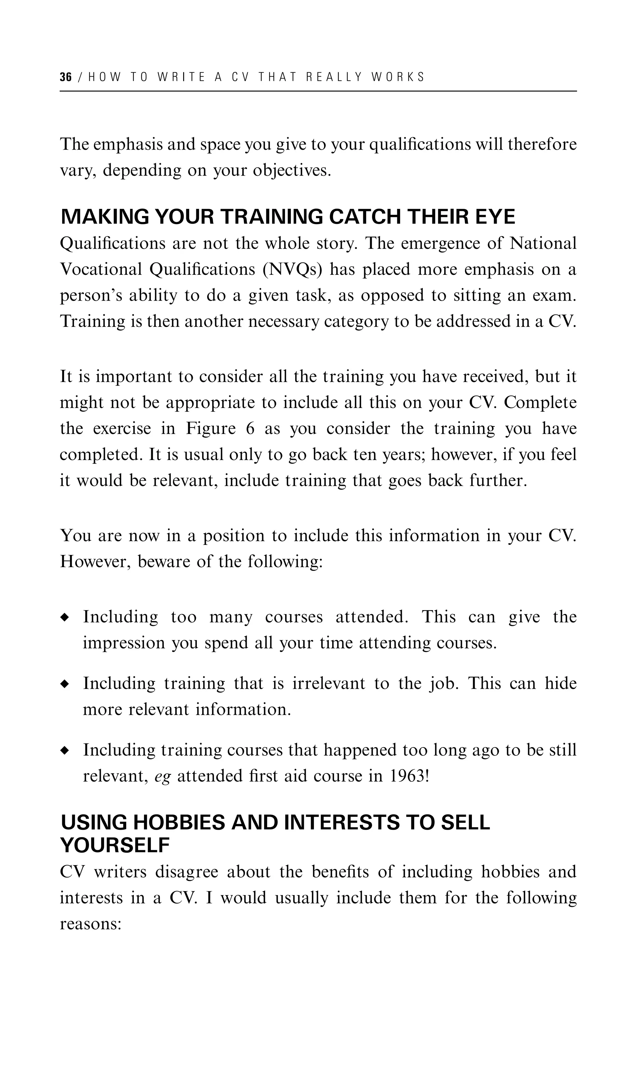 36 / H O W T O W R I T E A C V T H A T R E A L L Y W O R K S




The emphasis and space you give to your qualiﬁcations will therefore
vary, depending on your objectives.

MAKING YOUR TRAINING CATCH THEIR EYE
Qualiﬁcations are not the whole story. The emergence of National
Vocational Qualiﬁcations (NVQs) has placed more emphasis on a
person’s ability to do a given task, as opposed to sitting an exam.
Training is then another necessary category to be addressed in a CV.


It is important to consider all the training you have received, but it
might not be appropriate to include all this on your CV. Complete
the exercise in Figure 6 as you consider the training you have
completed. It is usual only to go back ten years; however, if you feel
it would be relevant, include training that goes back further.


You are now in a position to include this information in your CV.
However, beware of the following:


   Including too many courses attended. This can give the
   impression you spend all your time attending courses.

   Including training that is irrelevant to the job. This can hide
   more relevant information.

   Including training courses that happened too long ago to be still
   relevant, eg attended ﬁrst aid course in 1963!

USING HOBBIES AND INTERESTS TO SELL
YOURSELF
CV writers disagree about the beneﬁts of including hobbies and
interests in a CV. I would usually include them for the following
reasons:
 