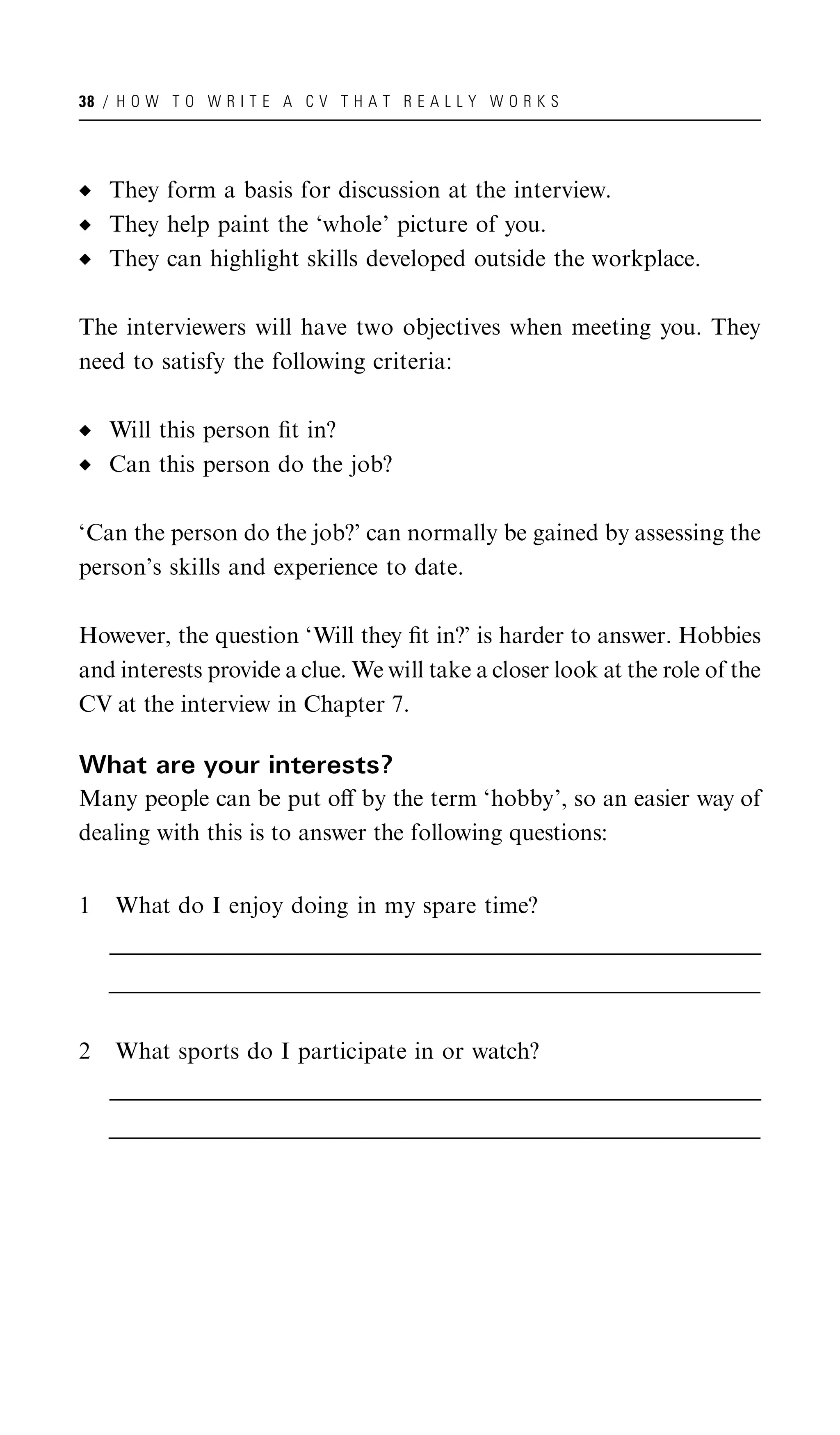 38 / H O W T O W R I T E A C V T H A T R E A L L Y W O R K S




    They form a basis for discussion at the interview.
    They help paint the ‘whole’ picture of you.
    They can highlight skills developed outside the workplace.

The interviewers will have two objectives when meeting you. They
need to satisfy the following criteria:

    Will this person ﬁt in?
    Can this person do the job?

‘Can the person do the job?’ can normally be gained by assessing the
person’s skills and experience to date.

However, the question ‘Will they ﬁt in?’ is harder to answer. Hobbies
and interests provide a clue. We will take a closer look at the role of the
CV at the interview in Chapter 7.

What are your interests?
Many people can be put oﬀ by the term ‘hobby’, so an easier way of
dealing with this is to answer the following questions:


1    What do I enjoy doing in my spare time?
    __________________________________________________________________________________________________
    __________________________________________________________________________________________________
     __________________________________________________________________________________________________
    __________________________________________________________________________________________________
    __________________________________________________________________________________________________
     __________________________________________________________________________________________________


2    What sports do I participate in or watch?
    __________________________________________________________________________________________________
    __________________________________________________________________________________________________
     __________________________________________________________________________________________________
    __________________________________________________________________________________________________
    __________________________________________________________________________________________________
     __________________________________________________________________________________________________
 