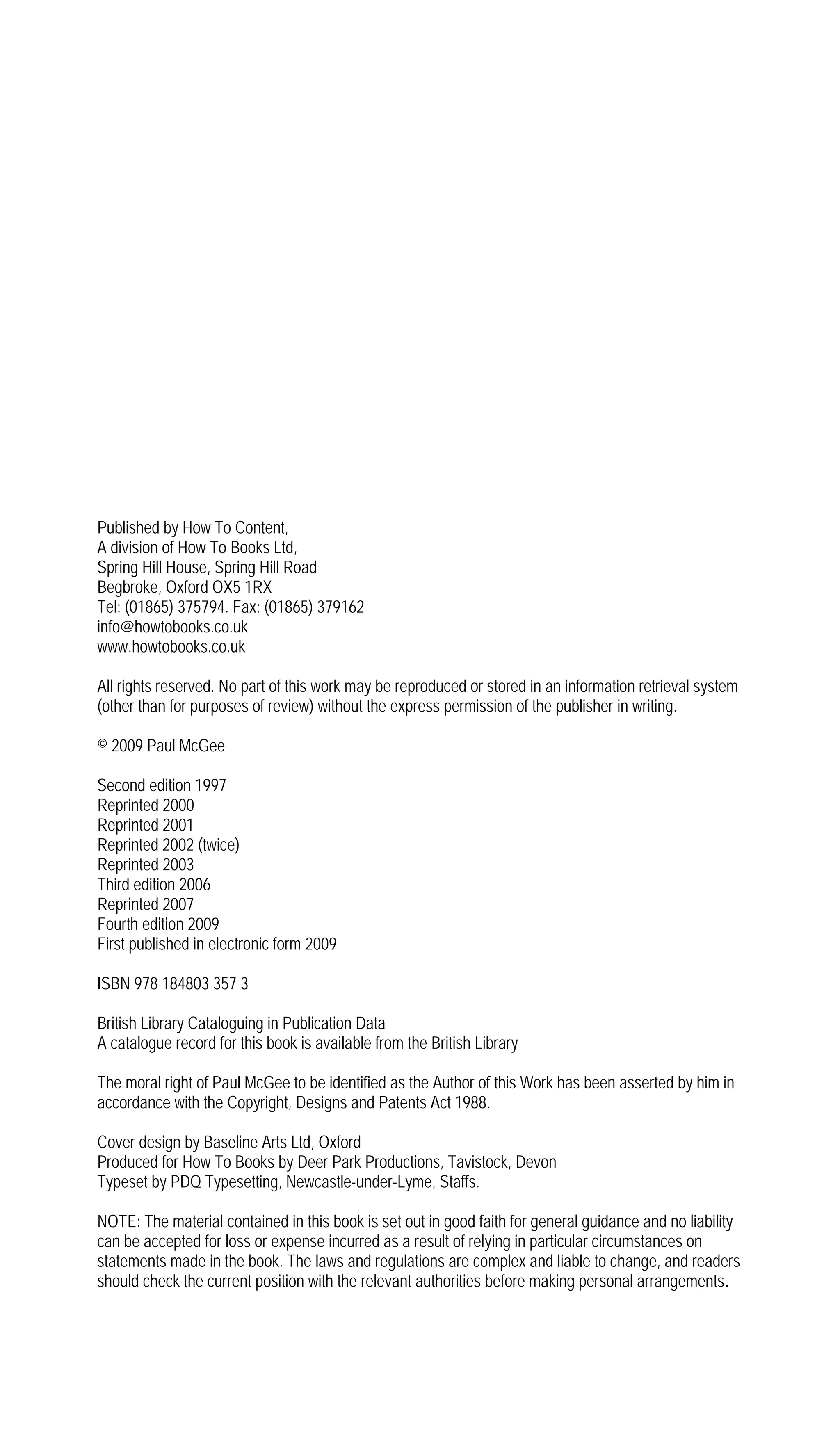 Published by How To Content,
A division of How To Books Ltd,
Spring Hill House, Spring Hill Road
Begbroke, Oxford OX5 1RX
Tel: (01865) 375794. Fax: (01865) 379162
info@howtobooks.co.uk
www.howtobooks.co.uk

All rights reserved. No part of this work may be reproduced or stored in an information retrieval system
(other than for purposes of review) without the express permission of the publisher in writing.

© 2009 Paul McGee

Second edition 1997
Reprinted 2000
Reprinted 2001
Reprinted 2002 (twice)
Reprinted 2003
Third edition 2006
Reprinted 2007
Fourth edition 2009
First published in electronic form 2009

ISBN 978 184803 357 3

British Library Cataloguing in Publication Data
A catalogue record for this book is available from the British Library

The moral right of Paul McGee to be identified as the Author of this Work has been asserted by him in
accordance with the Copyright, Designs and Patents Act 1988.

Cover design by Baseline Arts Ltd, Oxford
Produced for How To Books by Deer Park Productions, Tavistock, Devon
Typeset by PDQ Typesetting, Newcastle-under-Lyme, Staffs.

NOTE: The material contained in this book is set out in good faith for general guidance and no liability
can be accepted for loss or expense incurred as a result of relying in particular circumstances on
statements made in the book. The laws and regulations are complex and liable to change, and readers
should check the current position with the relevant authorities before making personal arrangements.
 