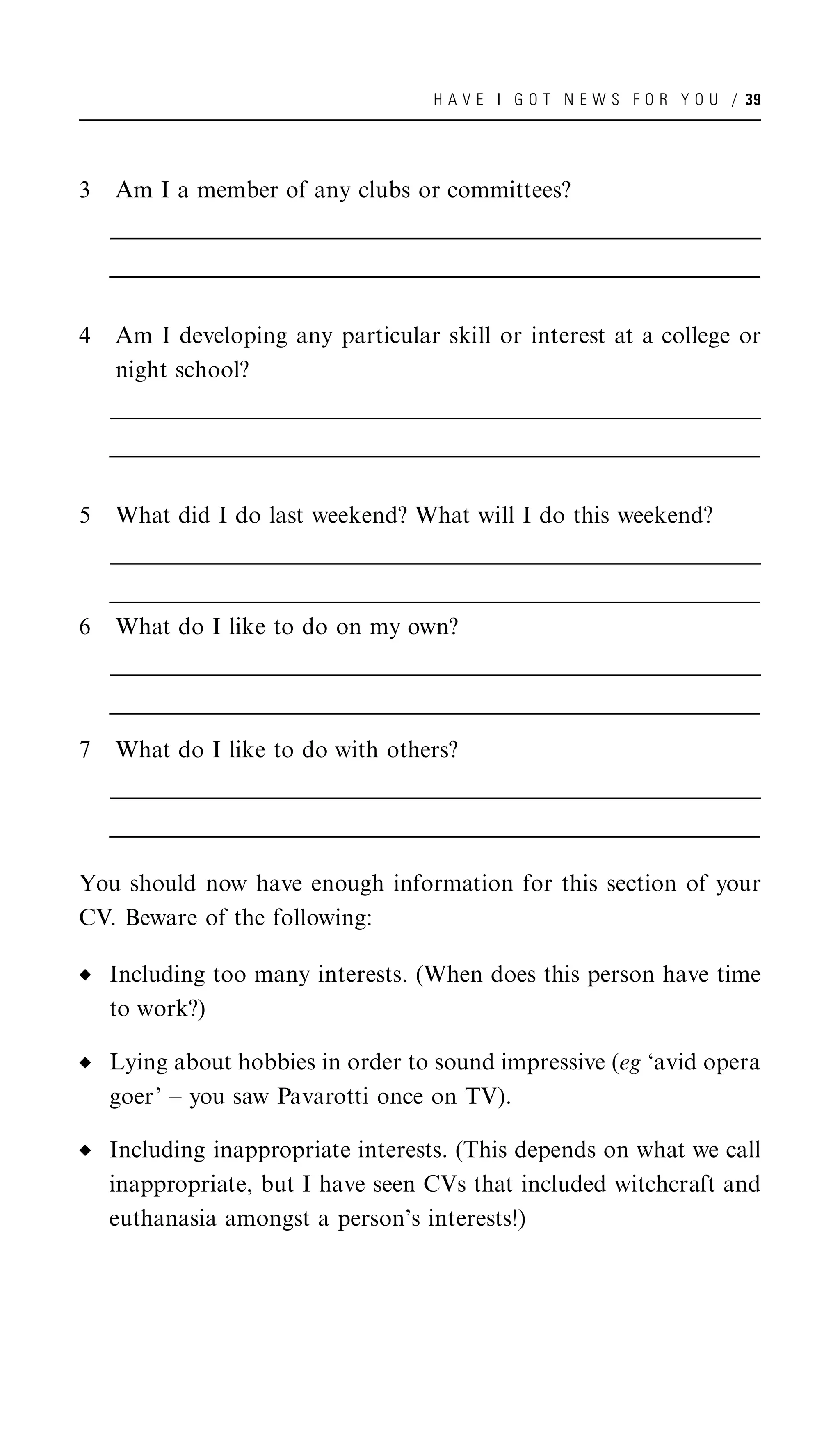 H A V E I G O T N E W S F O R Y O U / 39




3   Am I a member of any clubs or committees?
    __________________________________________________________________________________________________
    __________________________________________________________________________________________________
     __________________________________________________________________________________________________
    __________________________________________________________________________________________________
    __________________________________________________________________________________________________
     __________________________________________________________________________________________________


4   Am I developing any particular skill or interest at a college or
    night school?
    __________________________________________________________________________________________________
    __________________________________________________________________________________________________
     __________________________________________________________________________________________________
    __________________________________________________________________________________________________
    __________________________________________________________________________________________________
     __________________________________________________________________________________________________


5   What did I do last weekend? What will I do this weekend?
    __________________________________________________________________________________________________
    __________________________________________________________________________________________________
     __________________________________________________________________________________________________
    __________________________________________________________________________________________________
    __________________________________________________________________________________________________
     __________________________________________________________________________________________________
6   What do I like to do on my own?
    __________________________________________________________________________________________________
    __________________________________________________________________________________________________
     __________________________________________________________________________________________________
    __________________________________________________________________________________________________
    __________________________________________________________________________________________________
     __________________________________________________________________________________________________

7   What do I like to do with others?
    __________________________________________________________________________________________________
    __________________________________________________________________________________________________
     __________________________________________________________________________________________________
    __________________________________________________________________________________________________
    __________________________________________________________________________________________________
     __________________________________________________________________________________________________

You should now have enough information for this section of your
CV. Beware of the following:

    Including too many interests. (When does this person have time
    to work?)

    Lying about hobbies in order to sound impressive (eg ‘avid opera
    goer’ – you saw Pavarotti once on TV).

    Including inappropriate interests. (This depends on what we call
    inappropriate, but I have seen CVs that included witchcraft and
    euthanasia amongst a person’s interests!)
 