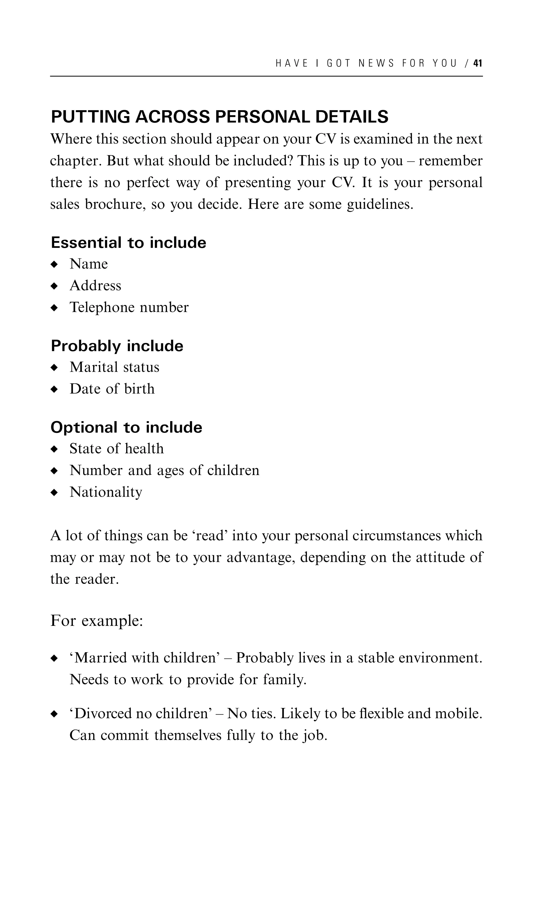 H A V E I G O T N E W S F O R Y O U / 41




PUTTING ACROSS PERSONAL DETAILS
Where this section should appear on your CV is examined in the next
chapter. But what should be included? This is up to you – remember
there is no perfect way of presenting your CV. It is your personal
sales brochure, so you decide. Here are some guidelines.

Essential to include
   Name
   Address
   Telephone number

Probably include
   Marital status
   Date of birth

Optional to include
   State of health
   Number and ages of children
   Nationality

A lot of things can be ‘read’ into your personal circumstances which
may or may not be to your advantage, depending on the attitude of
the reader.

For example:

   ‘Married with children’ – Probably lives in a stable environment.
   Needs to work to provide for family.

   ‘Divorced no children’ – No ties. Likely to be ﬂexible and mobile.
   Can commit themselves fully to the job.
 