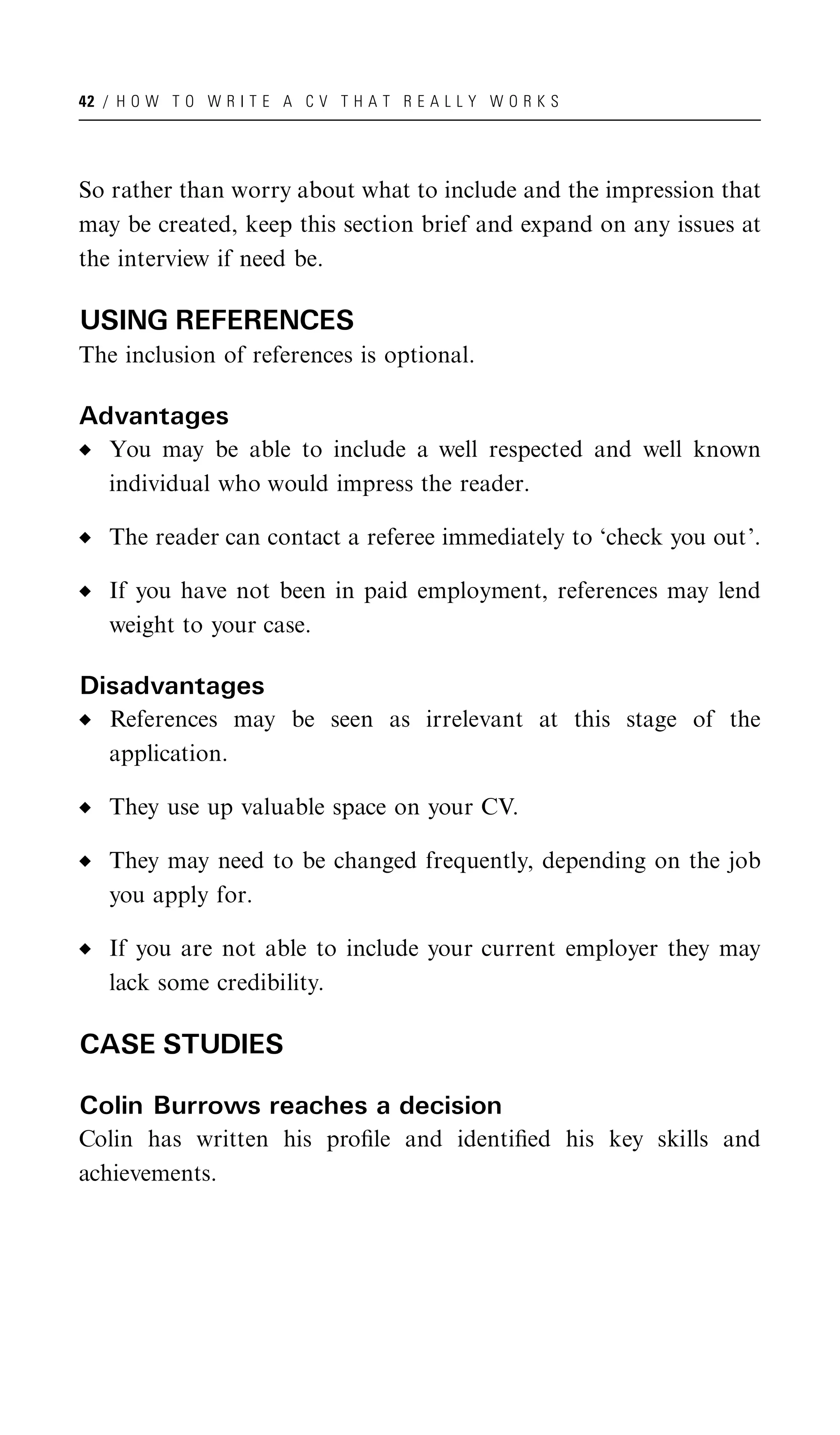 42 / H O W T O W R I T E A C V T H A T R E A L L Y W O R K S




So rather than worry about what to include and the impression that
may be created, keep this section brief and expand on any issues at
the interview if need be.

USING REFERENCES
The inclusion of references is optional.

Advantages
   You may be able to include a well respected and well known
   individual who would impress the reader.

   The reader can contact a referee immediately to ‘check you out’.

   If you have not been in paid employment, references may lend
   weight to your case.

Disadvantages
   References may be seen as irrelevant at this stage of the
   application.

   They use up valuable space on your CV.

   They may need to be changed frequently, depending on the job
   you apply for.

   If you are not able to include your current employer they may
   lack some credibility.

CASE STUDIES

Colin Burrows reaches a decision
Colin has written his proﬁle and identiﬁed his key skills and
achievements.
 
