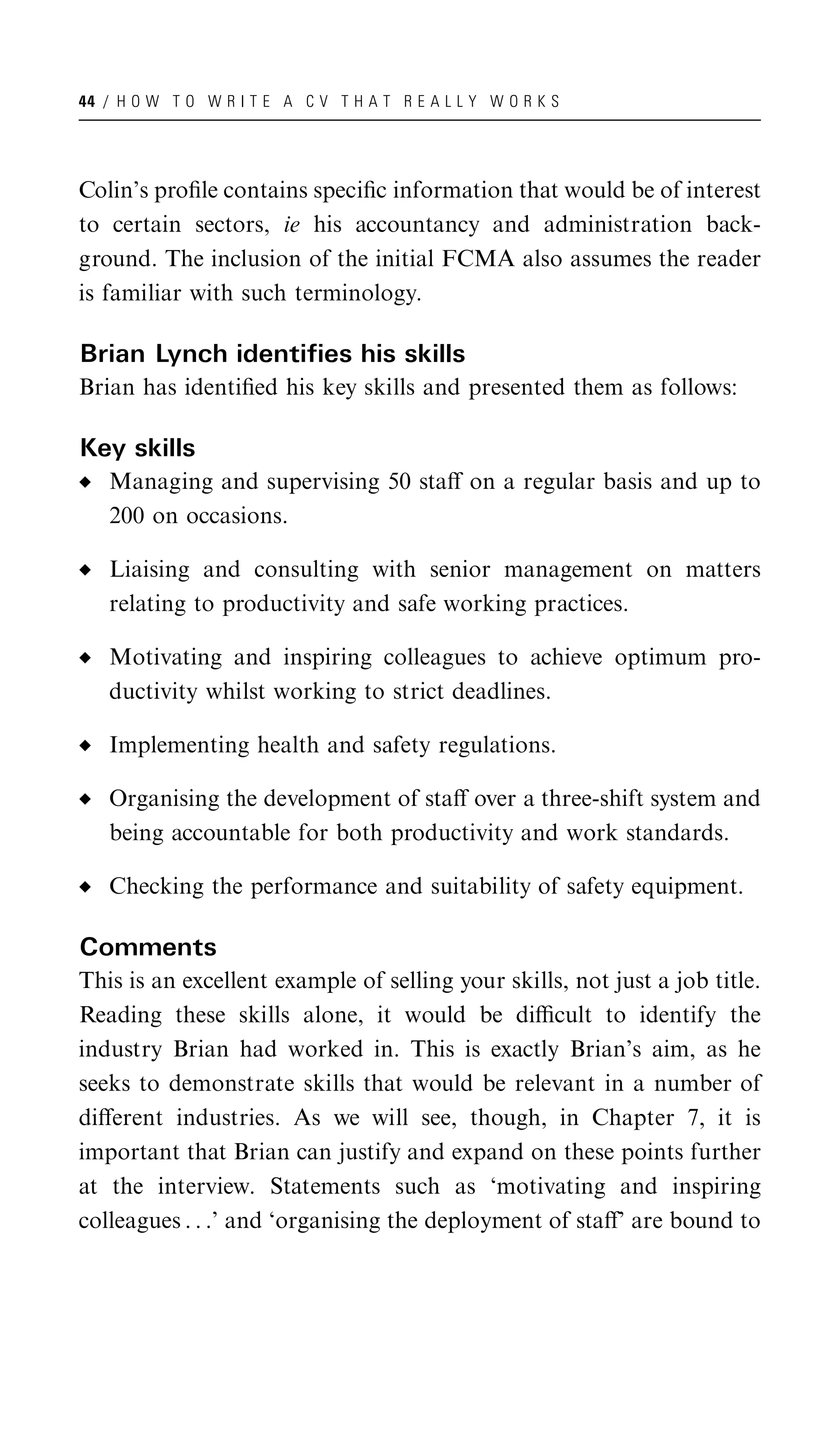 44 / H O W T O W R I T E A C V T H A T R E A L L Y W O R K S




Colin’s proﬁle contains speciﬁc information that would be of interest
to certain sectors, ie his accountancy and administration back-
ground. The inclusion of the initial FCMA also assumes the reader
is familiar with such terminology.

Brian Lynch identifies his skills
Brian has identiﬁed his key skills and presented them as follows:

Key skills
   Managing and supervising 50 staﬀ on a regular basis and up to
   200 on occasions.

   Liaising and consulting with senior management on matters
   relating to productivity and safe working practices.

   Motivating and inspiring colleagues to achieve optimum pro-
   ductivity whilst working to strict deadlines.

   Implementing health and safety regulations.

   Organising the development of staﬀ over a three-shift system and
   being accountable for both productivity and work standards.

   Checking the performance and suitability of safety equipment.

Comments
This is an excellent example of selling your skills, not just a job title.
Reading these skills alone, it would be diﬃcult to identify the
industry Brian had worked in. This is exactly Brian’s aim, as he
seeks to demonstrate skills that would be relevant in a number of
diﬀerent industries. As we will see, though, in Chapter 7, it is
important that Brian can justify and expand on these points further
at the interview. Statements such as ‘motivating and inspiring
colleagues . . .’ and ‘organising the deployment of staﬀ’ are bound to
 