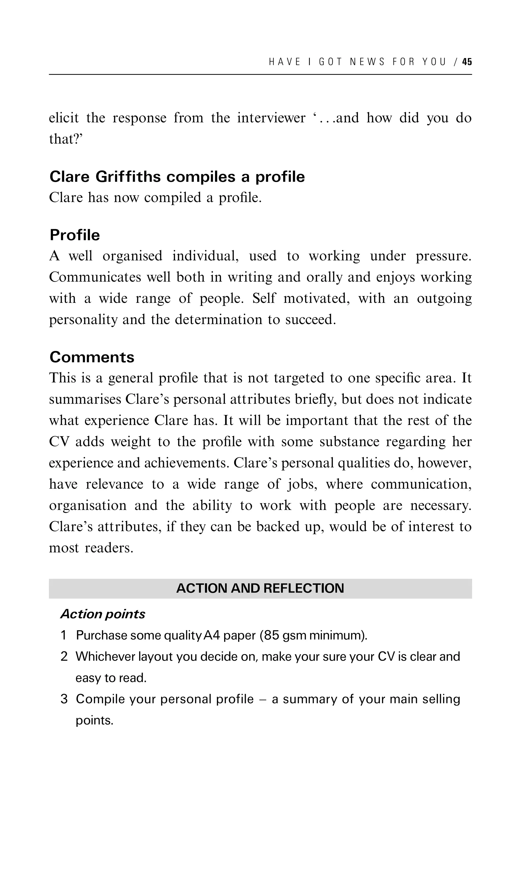 H A V E I G O T N E W S F O R Y O U / 45




elicit the response from the interviewer ‘ . . .and how did you do
that?’

Clare Griffiths compiles a profile
Clare has now compiled a proﬁle.

Profile
A well organised individual, used to working under pressure.
Communicates well both in writing and orally and enjoys working
with a wide range of people. Self motivated, with an outgoing
personality and the determination to succeed.

Comments
This is a general proﬁle that is not targeted to one speciﬁc area. It
summarises Clare’s personal attributes brieﬂy, but does not indicate
what experience Clare has. It will be important that the rest of the
CV adds weight to the proﬁle with some substance regarding her
experience and achievements. Clare’s personal qualities do, however,
have relevance to a wide range of jobs, where communication,
organisation and the ability to work with people are necessary.
Clare’s attributes, if they can be backed up, would be of interest to
most readers.

                    ACTION AND REFLECTION
 Action points
 1 Purchase some qualityA4 paper (85 gsm minimum).
 2 Whichever layout you decide on, make your sure your CV is clear and
    easy to read.
 3 Compile your personal profile ^ a summary of your main selling
    points.
 