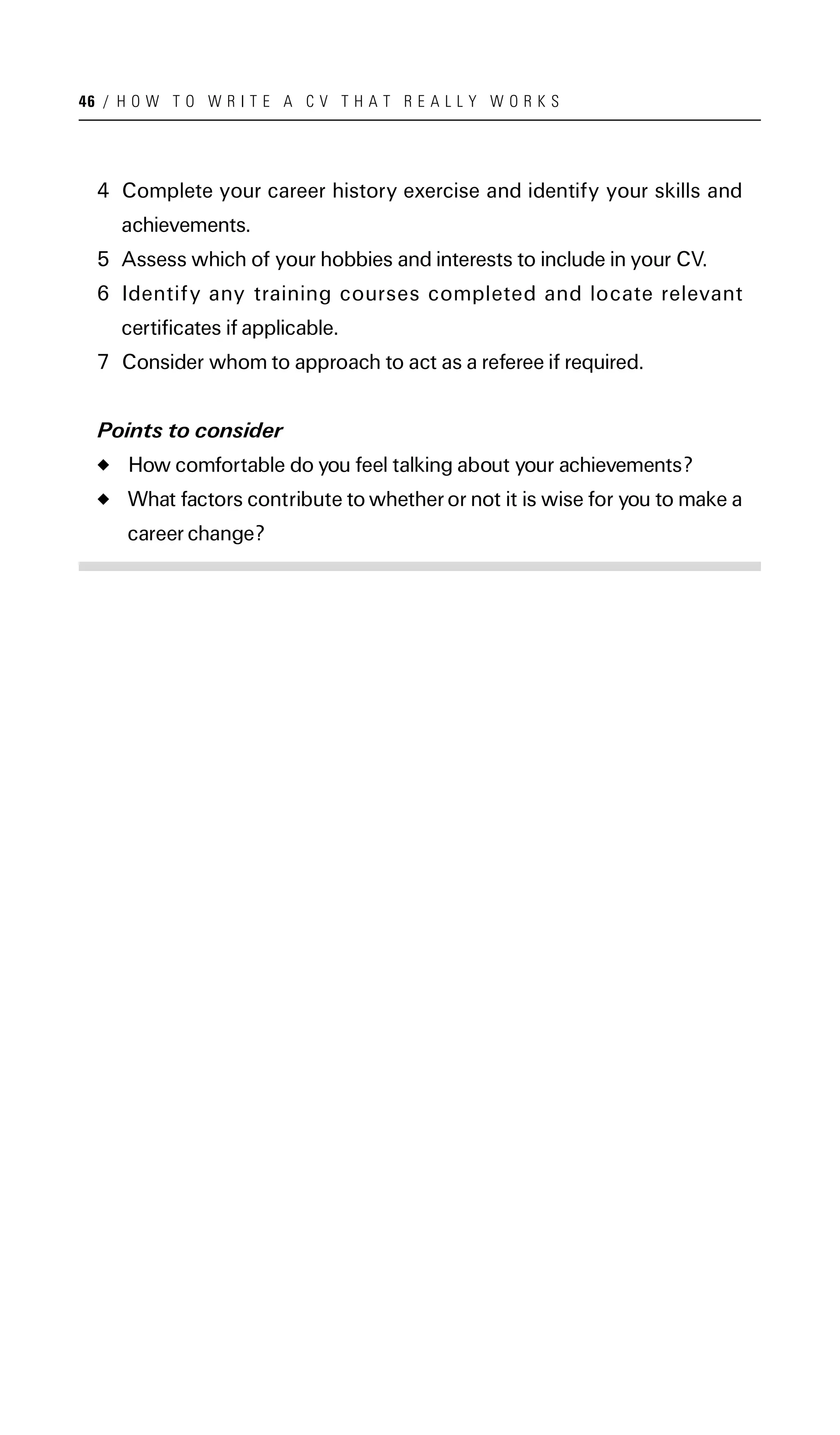 46 / H O W T O W R I T E A C V T H A T R E A L L Y W O R K S




  4 Complete your career history exercise and identify your skills and
     achievements.
  5 Assess which of your hobbies and interests to include in your CV.
  6 Identify any training courses completed and locate relevant
     certificates if applicable.
  7 Consider whom to approach to act as a referee if required.


  Points to consider
      How comfortable do you feel talking about your achievements?
      What factors contribute to whether or not it is wise for you to make a
      career change?
 