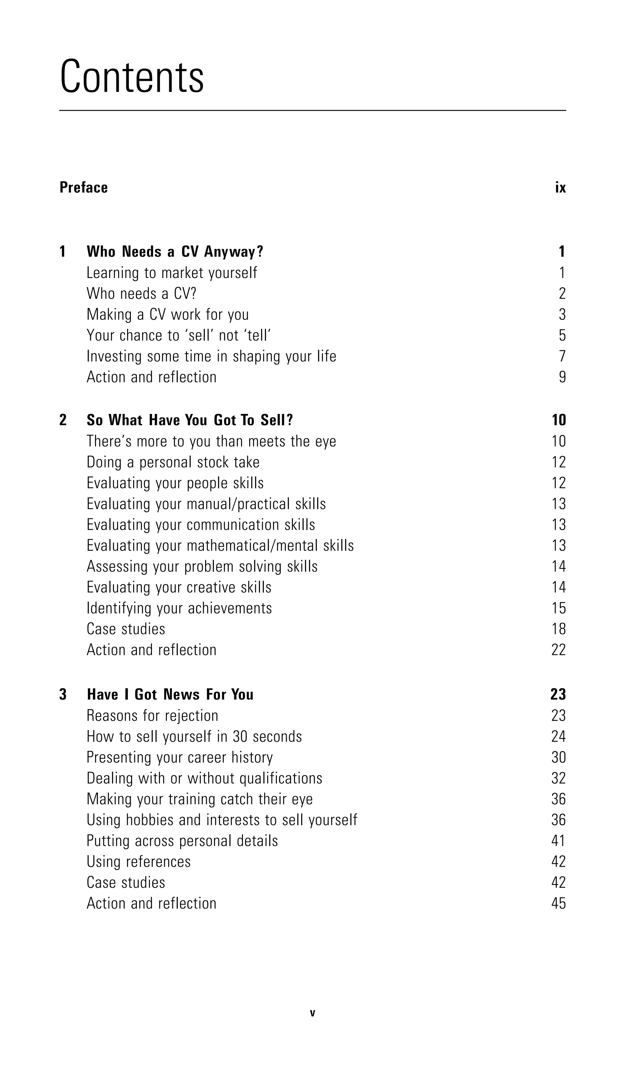 Contents

Preface                                            ix



1   Who Needs a CV Anyway?                          1
    Learning to market yourself                     1
    Who needs a CV?                                 2
    Making a CV work for you                        3
    Your chance to ‘sell’ not ‘tell’                5
    Investing some time in shaping your life        7
    Action and reflection                           9

2   So What Have You Got To Sell?                  10
    There’s more to you than meets the eye         10
    Doing a personal stock take                    12
    Evaluating your people skills                  12
    Evaluating your manual/practical skills        13
    Evaluating your communication skills           13
    Evaluating your mathematical/mental skills     13
    Assessing your problem solving skills          14
    Evaluating your creative skills                14
    Identifying your achievements                  15
    Case studies                                   18
    Action and reflection                          22

3   Have I Got News For You                        23
    Reasons for rejection                          23
    How to sell yourself in 30 seconds             24
    Presenting your career history                 30
    Dealing with or without qualifications         32
    Making your training catch their eye           36
    Using hobbies and interests to sell yourself   36
    Putting across personal details                41
    Using references                               42
    Case studies                                   42
    Action and reflection                          45




                                        v
 