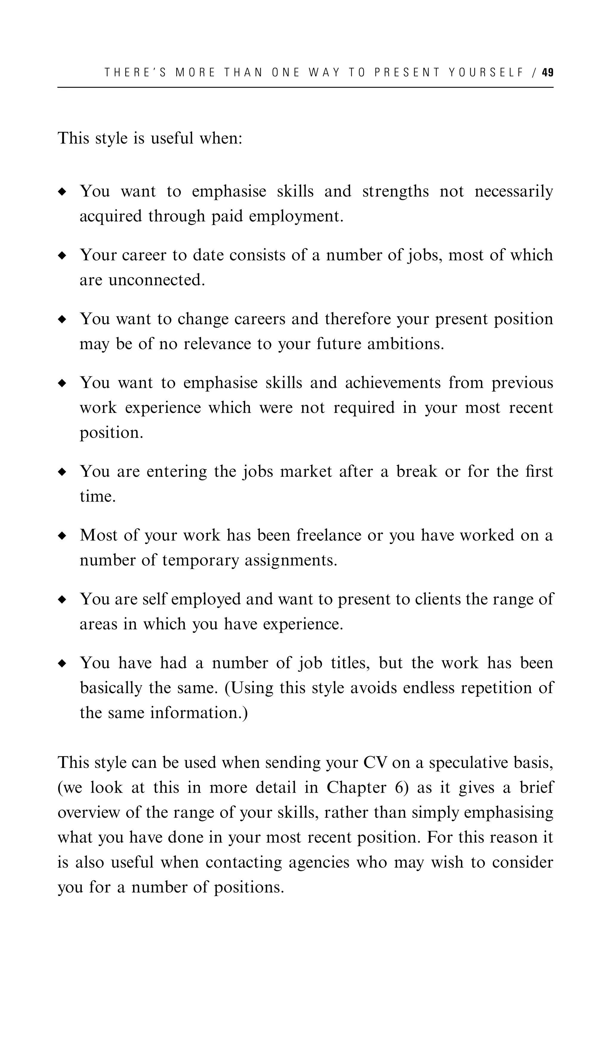 T H E R E ’ S M O R E T H A N O N E W A Y T O P R E S E N T Y O U R S E L F / 49




This style is useful when:


   You want to emphasise skills and strengths not necessarily
   acquired through paid employment.

   Your career to date consists of a number of jobs, most of which
   are unconnected.

   You want to change careers and therefore your present position
   may be of no relevance to your future ambitions.

   You want to emphasise skills and achievements from previous
   work experience which were not required in your most recent
   position.

   You are entering the jobs market after a break or for the ﬁrst
   time.

   Most of your work has been freelance or you have worked on a
   number of temporary assignments.

   You are self employed and want to present to clients the range of
   areas in which you have experience.

   You have had a number of job titles, but the work has been
   basically the same. (Using this style avoids endless repetition of
   the same information.)

This style can be used when sending your CV on a speculative basis,
(we look at this in more detail in Chapter 6) as it gives a brief
overview of the range of your skills, rather than simply emphasising
what you have done in your most recent position. For this reason it
is also useful when contacting agencies who may wish to consider
you for a number of positions.
 