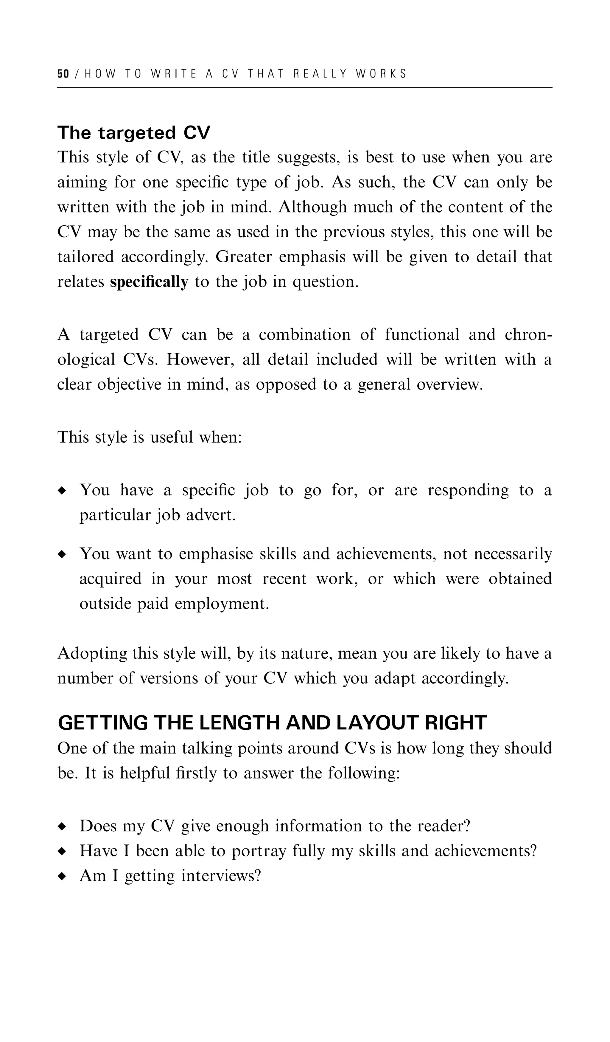 50 / H O W T O W R I T E A C V T H A T R E A L L Y W O R K S




The targeted CV
This style of CV, as the title suggests, is best to use when you are
aiming for one speciﬁc type of job. As such, the CV can only be
written with the job in mind. Although much of the content of the
CV may be the same as used in the previous styles, this one will be
tailored accordingly. Greater emphasis will be given to detail that
relates speciﬁcally to the job in question.


A targeted CV can be a combination of functional and chron-
ological CVs. However, all detail included will be written with a
clear objective in mind, as opposed to a general overview.


This style is useful when:


   You have a speciﬁc job to go for, or are responding to a
   particular job advert.

   You want to emphasise skills and achievements, not necessarily
   acquired in your most recent work, or which were obtained
   outside paid employment.

Adopting this style will, by its nature, mean you are likely to have a
number of versions of your CV which you adapt accordingly.

GETTING THE LENGTH AND LAYOUT RIGHT
One of the main talking points around CVs is how long they should
be. It is helpful ﬁrstly to answer the following:


   Does my CV give enough information to the reader?
   Have I been able to portray fully my skills and achievements?
   Am I getting interviews?
 
