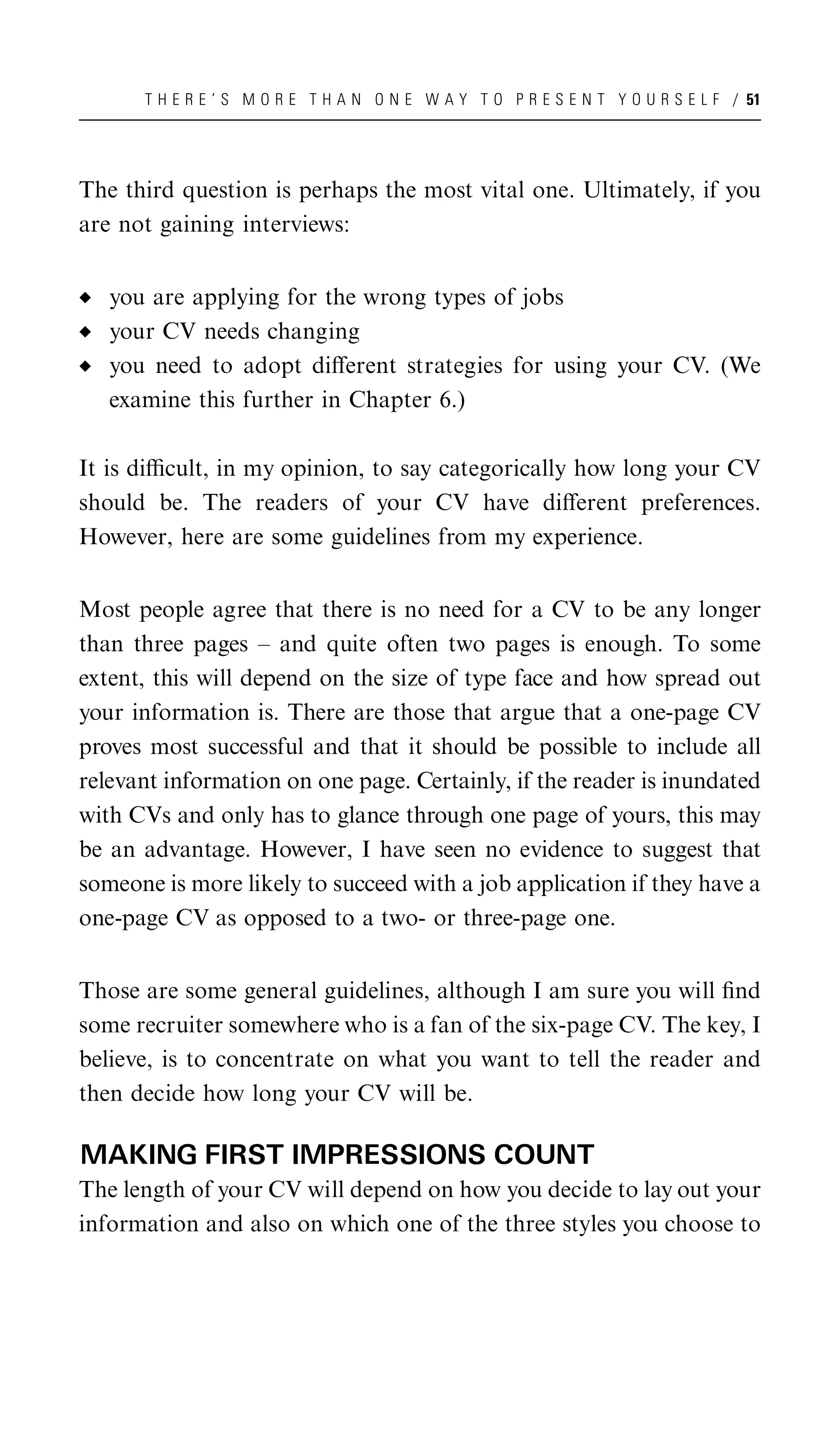 T H E R E ’ S M O R E T H A N O N E W A Y T O P R E S E N T Y O U R S E L F / 51




The third question is perhaps the most vital one. Ultimately, if you
are not gaining interviews:


   you are applying for the wrong types of jobs
   your CV needs changing
   you need to adopt diﬀerent strategies for using your CV. (We
   examine this further in Chapter 6.)

It is diﬃcult, in my opinion, to say categorically how long your CV
should be. The readers of your CV have diﬀerent preferences.
However, here are some guidelines from my experience.


Most people agree that there is no need for a CV to be any longer
than three pages – and quite often two pages is enough. To some
extent, this will depend on the size of type face and how spread out
your information is. There are those that argue that a one-page CV
proves most successful and that it should be possible to include all
relevant information on one page. Certainly, if the reader is inundated
with CVs and only has to glance through one page of yours, this may
be an advantage. However, I have seen no evidence to suggest that
someone is more likely to succeed with a job application if they have a
one-page CV as opposed to a two- or three-page one.


Those are some general guidelines, although I am sure you will ﬁnd
some recruiter somewhere who is a fan of the six-page CV. The key, I
believe, is to concentrate on what you want to tell the reader and
then decide how long your CV will be.

MAKING FIRST IMPRESSIONS COUNT
The length of your CV will depend on how you decide to lay out your
information and also on which one of the three styles you choose to
 