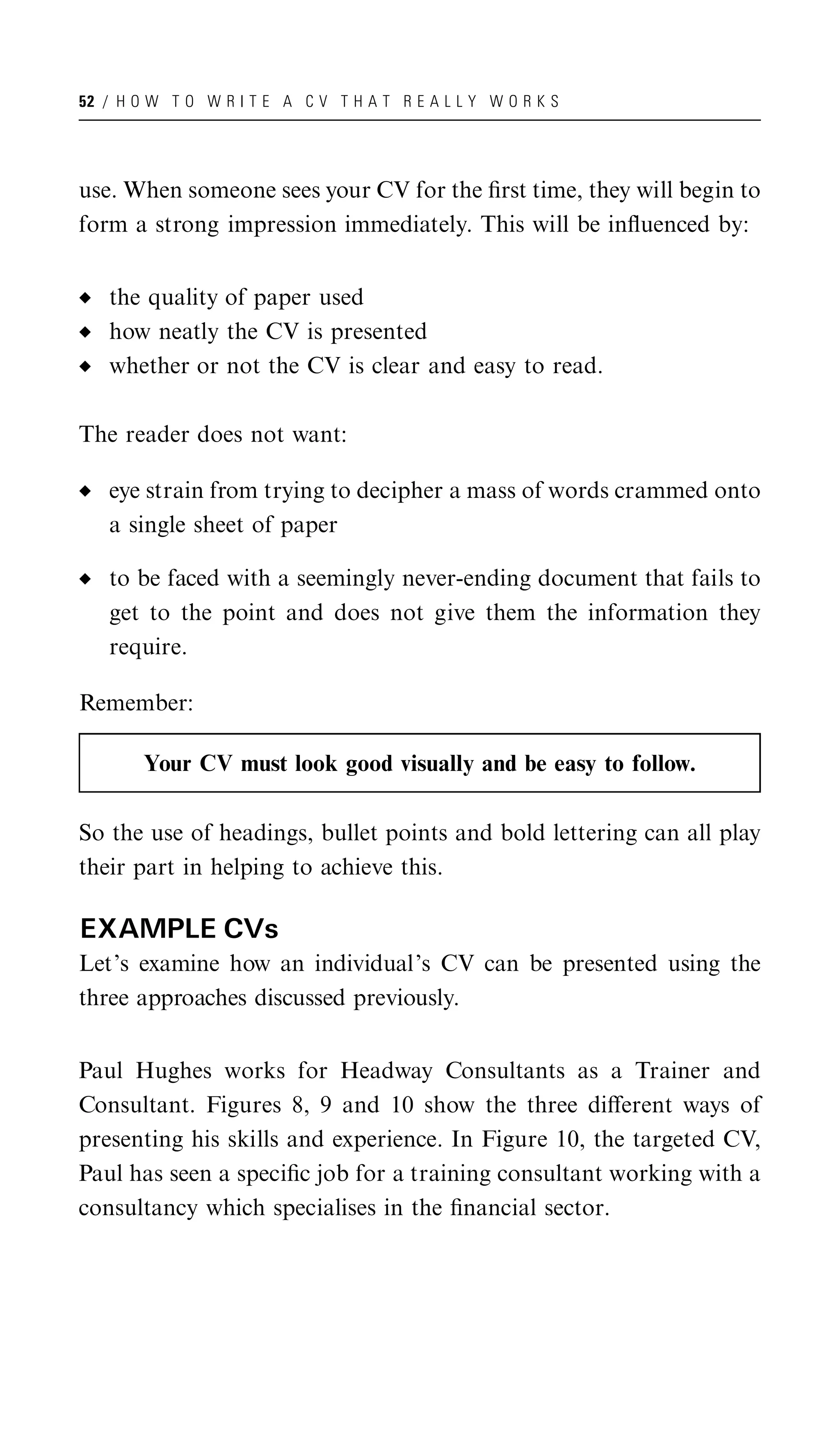 52 / H O W T O W R I T E A C V T H A T R E A L L Y W O R K S




use. When someone sees your CV for the ﬁrst time, they will begin to
form a strong impression immediately. This will be inﬂuenced by:


   the quality of paper used
   how neatly the CV is presented
   whether or not the CV is clear and easy to read.

The reader does not want:

   eye strain from trying to decipher a mass of words crammed onto
   a single sheet of paper

   to be faced with a seemingly never-ending document that fails to
   get to the point and does not give them the information they
   require.

Remember:

        Your CV must look good visually and be easy to follow.

So the use of headings, bullet points and bold lettering can all play
their part in helping to achieve this.

EXAMPLE CVs
Let’s examine how an individual’s CV can be presented using the
three approaches discussed previously.


Paul Hughes works for Headway Consultants as a Trainer and
Consultant. Figures 8, 9 and 10 show the three diﬀerent ways of
presenting his skills and experience. In Figure 10, the targeted CV,
Paul has seen a speciﬁc job for a training consultant working with a
consultancy which specialises in the ﬁnancial sector.
 
