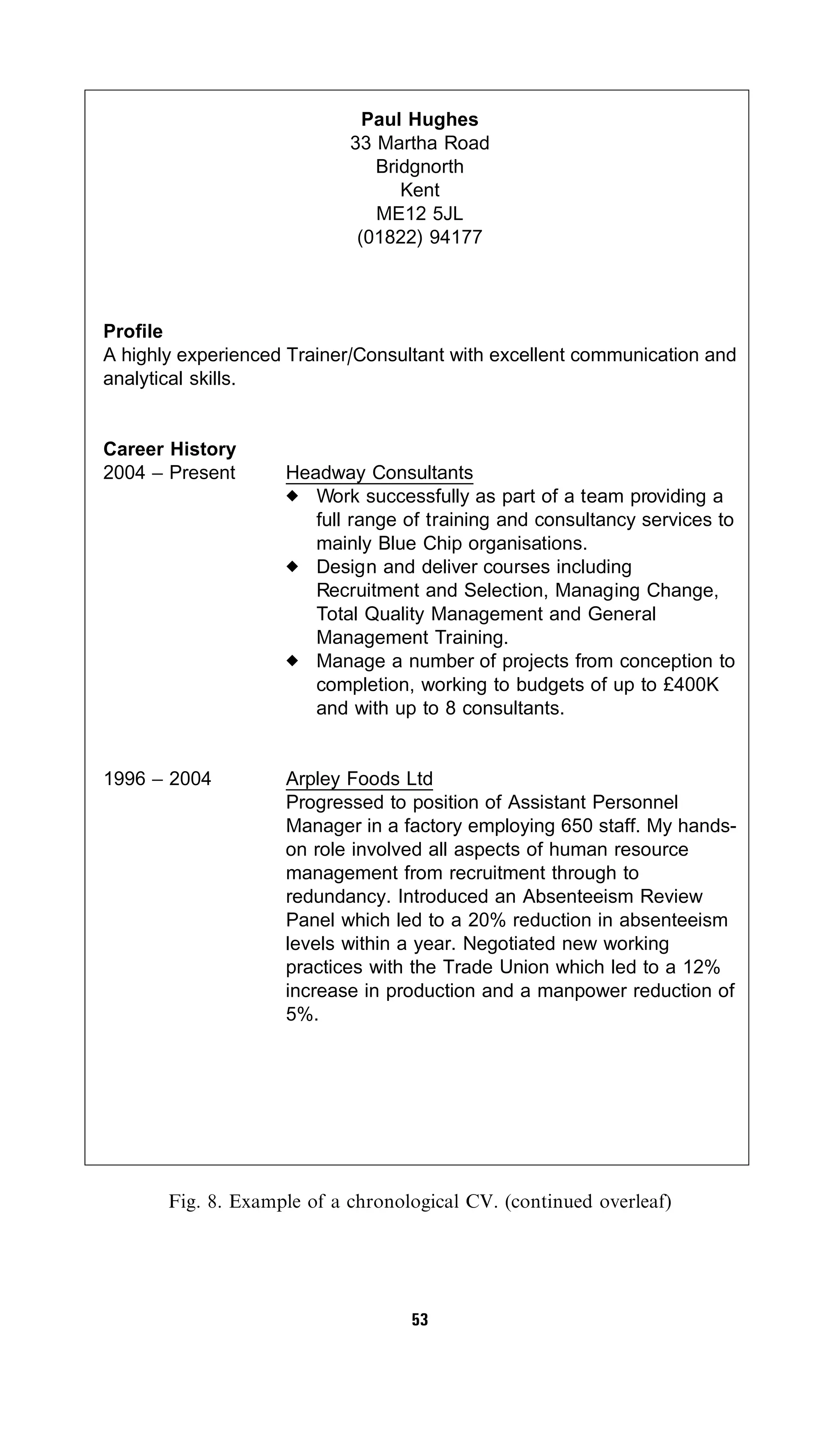 Paul Hughes
                            33 Martha Road
                               Bridgnorth
                                  Kent
                               ME12 5JL
                             (01822) 94177



Profile
A highly experienced Trainer/Consultant with excellent communication and
analytical skills.


Career History
2004 – Present      Headway Consultants
                       Work successfully as part of a team providing a
                       full range of training and consultancy services to
                       mainly Blue Chip organisations.
                       Design and deliver courses including
                       Recruitment and Selection, Managing Change,
                       Total Quality Management and General
                       Management Training.
                       Manage a number of projects from conception to
                       completion, working to budgets of up to £400K
                       and with up to 8 consultants.


1996 – 2004         Arpley Foods Ltd
                    Progressed to position of Assistant Personnel
                    Manager in a factory employing 650 staff. My hands-
                    on role involved all aspects of human resource
                    management from recruitment through to
                    redundancy. Introduced an Absenteeism Review
                    Panel which led to a 20% reduction in absenteeism
                    levels within a year. Negotiated new working
                    practices with the Trade Union which led to a 12%
                    increase in production and a manpower reduction of
                    5%.




       Fig. 8. Example of a chronological CV. (continued overleaf)




                                   53
 