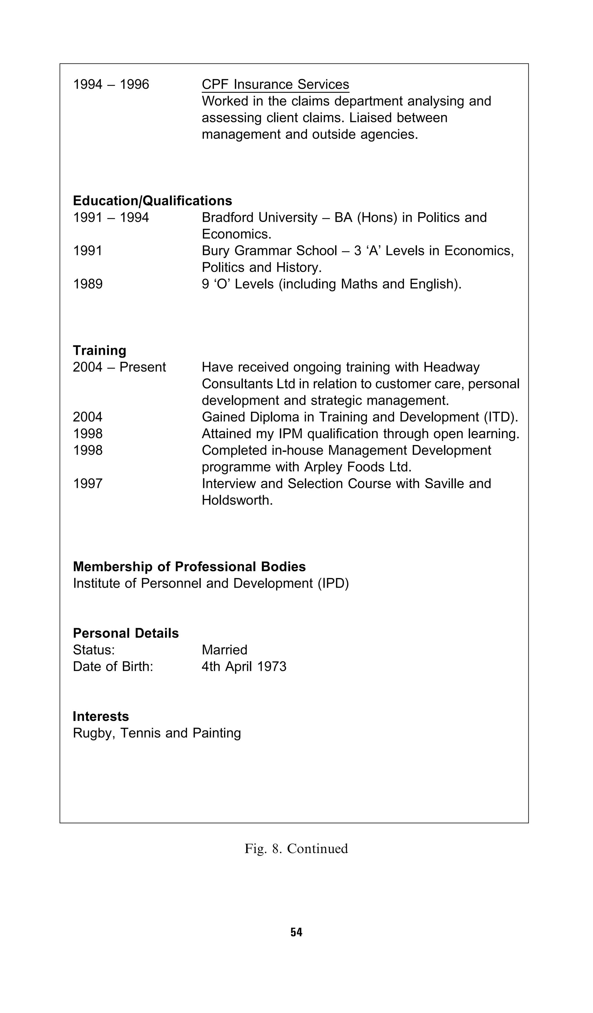1994 – 1996         CPF Insurance Services
                    Worked in the claims department analysing and
                    assessing client claims. Liaised between
                    management and outside agencies.



Education/Qualifications
1991 – 1994        Bradford University – BA (Hons) in Politics and
                   Economics.
1991               Bury Grammar School – 3 ‘A’ Levels in Economics,
                   Politics and History.
1989               9 ‘O’ Levels (including Maths and English).



Training
2004 – Present      Have received ongoing training with Headway
                    Consultants Ltd in relation to customer care, personal
                    development and strategic management.
2004                Gained Diploma in Training and Development (ITD).
1998                Attained my IPM qualification through open learning.
1998                Completed in-house Management Development
                    programme with Arpley Foods Ltd.
1997                Interview and Selection Course with Saville and
                    Holdsworth.



Membership of Professional Bodies
Institute of Personnel and Development (IPD)


Personal Details
Status:             Married
Date of Birth:      4th April 1973


Interests
Rugby, Tennis and Painting




                             Fig. 8. Continued




                                     54
 