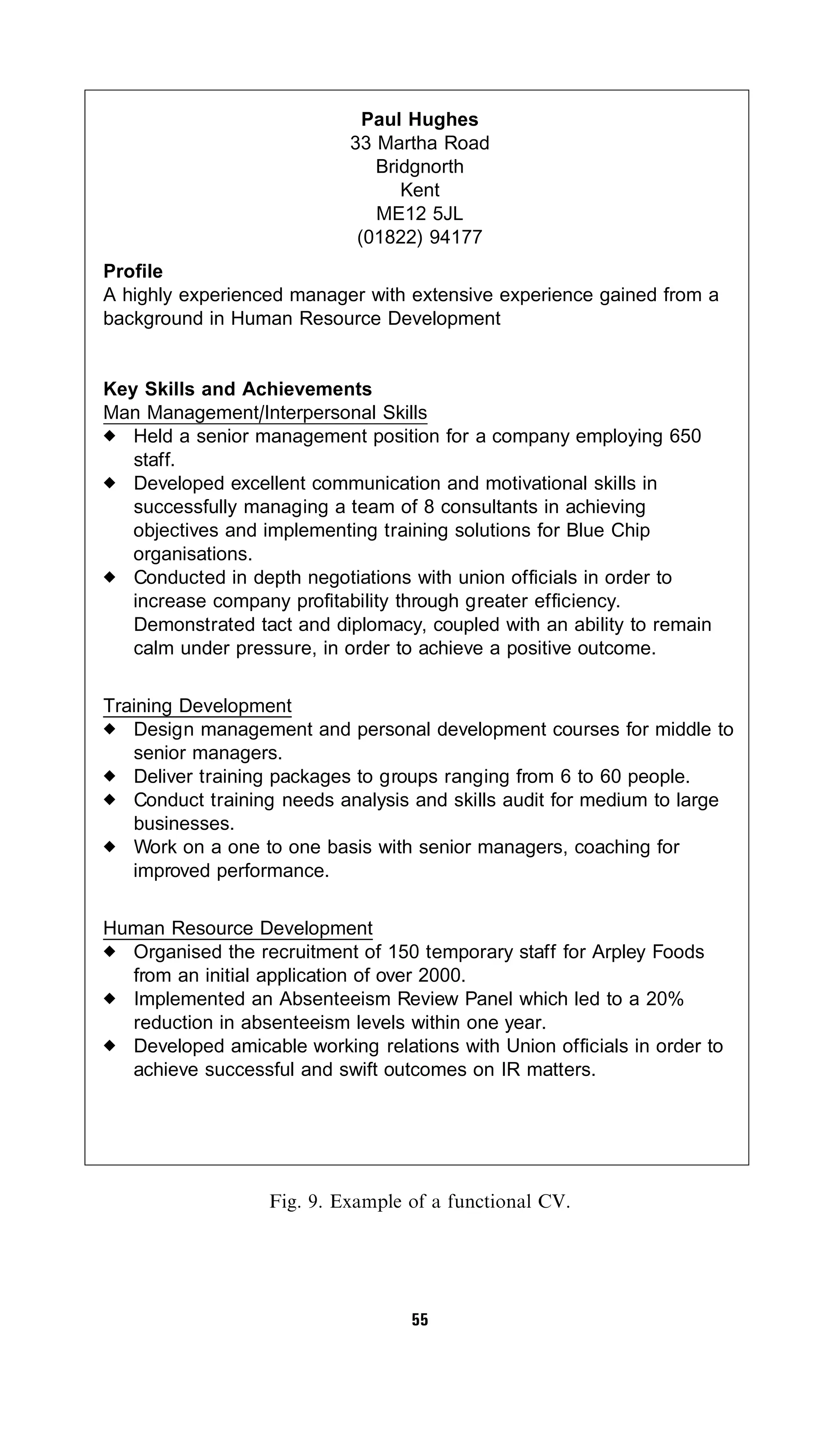 Paul Hughes
                            33 Martha Road
                               Bridgnorth
                                  Kent
                               ME12 5JL
                             (01822) 94177
Profile
A highly experienced manager with extensive experience gained from a
background in Human Resource Development


Key Skills and Achievements
Man Management/Interpersonal Skills
   Held a senior management position for a company employing 650
   staff.
   Developed excellent communication and motivational skills in
   successfully managing a team of 8 consultants in achieving
   objectives and implementing training solutions for Blue Chip
   organisations.
   Conducted in depth negotiations with union officials in order to
   increase company profitability through greater efficiency.
   Demonstrated tact and diplomacy, coupled with an ability to remain
   calm under pressure, in order to achieve a positive outcome.

Training Development
   Design management and personal development courses for middle to
   senior managers.
   Deliver training packages to groups ranging from 6 to 60 people.
   Conduct training needs analysis and skills audit for medium to large
   businesses.
   Work on a one to one basis with senior managers, coaching for
   improved performance.

Human Resource Development
  Organised the recruitment of 150 temporary staff for Arpley Foods
  from an initial application of over 2000.
  Implemented an Absenteeism Review Panel which led to a 20%
  reduction in absenteeism levels within one year.
  Developed amicable working relations with Union officials in order to
  achieve successful and swift outcomes on IR matters.




                  Fig. 9. Example of a functional CV.




                                   55
 