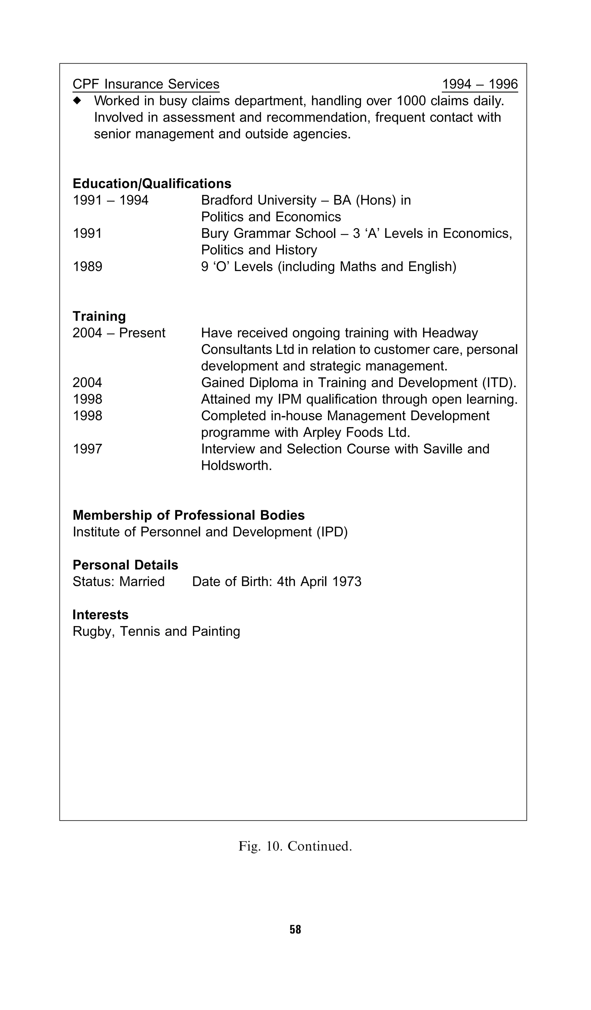 CPF Insurance Services                                   1994 – 1996
  Worked in busy claims department, handling over 1000 claims daily.
  Involved in assessment and recommendation, frequent contact with
  senior management and outside agencies.


Education/Qualifications
1991 – 1994        Bradford University – BA (Hons) in
                   Politics and Economics
1991               Bury Grammar School – 3 ‘A’ Levels in Economics,
                   Politics and History
1989               9 ‘O’ Levels (including Maths and English)


Training
2004 – Present      Have received ongoing training with Headway
                    Consultants Ltd in relation to customer care, personal
                    development and strategic management.
2004                Gained Diploma in Training and Development (ITD).
1998                Attained my IPM qualification through open learning.
1998                Completed in-house Management Development
                    programme with Arpley Foods Ltd.
1997                Interview and Selection Course with Saville and
                    Holdsworth.


Membership of Professional Bodies
Institute of Personnel and Development (IPD)

Personal Details
Status: Married  Date of Birth: 4th April 1973

Interests
Rugby, Tennis and Painting




                          Fig. 10. Continued.




                                   58
 