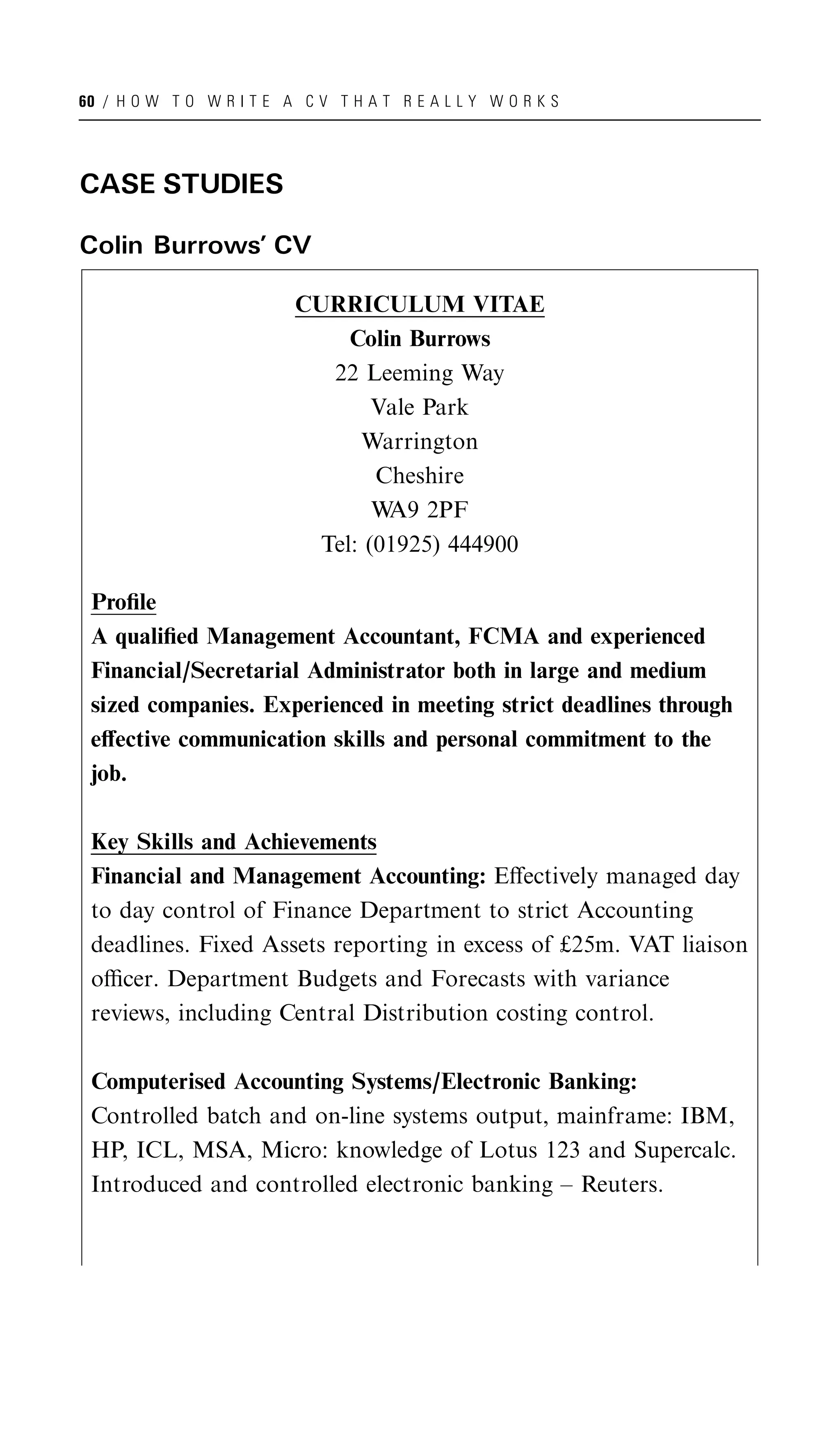 60 / H O W T O W R I T E A C V T H A T R E A L L Y W O R K S




CASE STUDIES

Colin Burrows’ CV

                           CURRICULUM VITAE
                                Colin Burrows
                              22 Leeming Way
                                   Vale Park
                                 Warrington
                                   Cheshire
                                   W 2PF
                                    A9
                             Tel: (01925) 444900

 Proﬁle
 A qualiﬁed Management Accountant, FCMA and experienced
 Financial/Secretarial Administrator both in large and medium
 sized companies. Experienced in meeting strict deadlines through
 eﬀective communication skills and personal commitment to the
 job.

 Key Skills and Achievements
 Financial and Management Accounting: Eﬀectively managed day
 to day control of Finance Department to strict Accounting
 deadlines. Fixed Assets reporting in excess of £25m. VAT liaison
 oﬃcer. Department Budgets and Forecasts with variance
 reviews, including Central Distribution costing control.

 Computerised Accounting Systems/Electronic Banking:
 Controlled batch and on-line systems output, mainframe: IBM,
 HP, ICL, MSA, Micro: knowledge of Lotus 123 and Supercalc.
 Introduced and controlled electronic banking – Reuters.
 