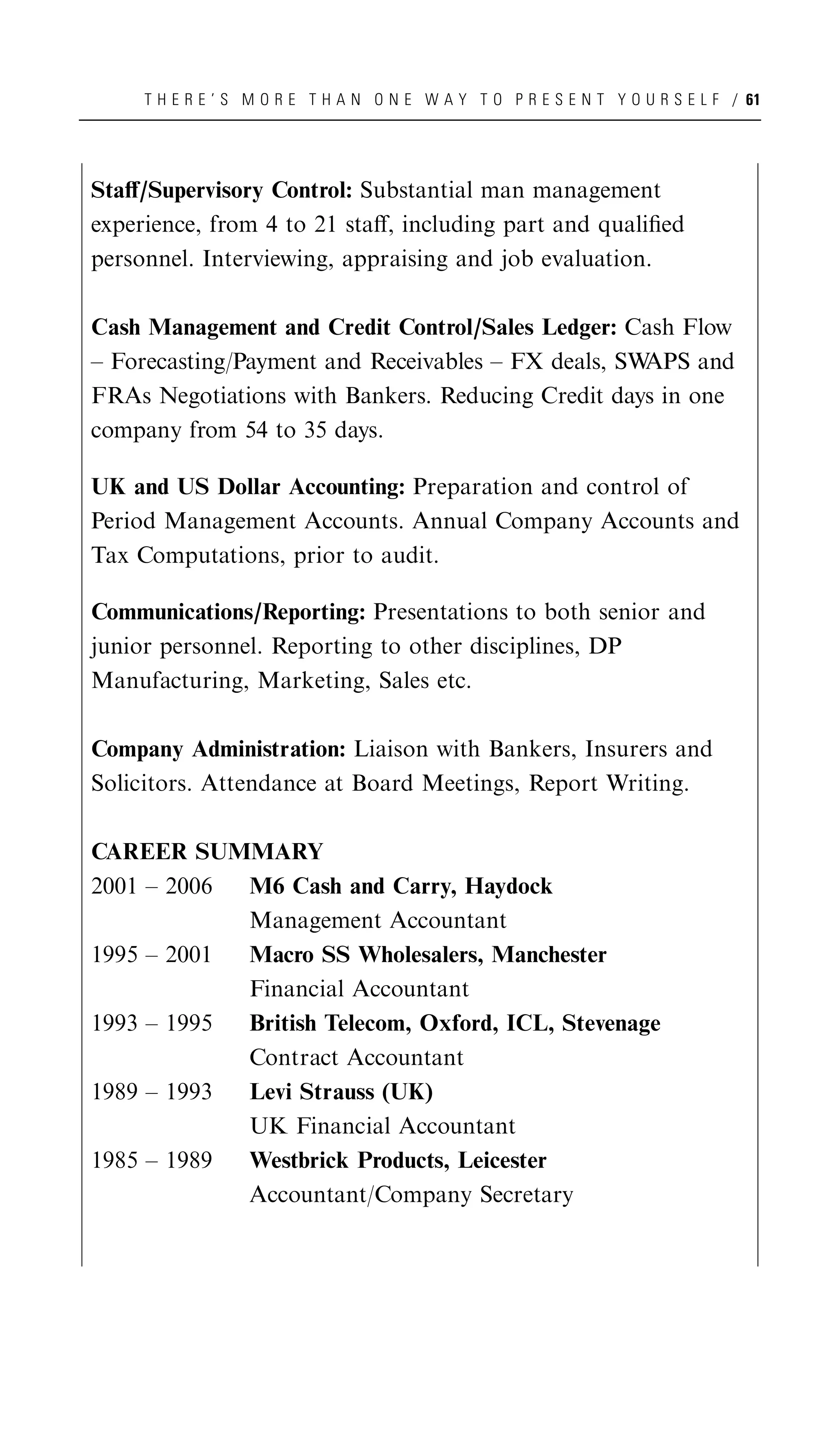 T H E R E ’ S M O R E T H A N O N E W A Y T O P R E S E N T Y O U R S E L F / 61




Staﬀ/Supervisory Control: Substantial man management
experience, from 4 to 21 staﬀ, including part and qualiﬁed
personnel. Interviewing, appraising and job evaluation.

Cash Management and Credit Control/Sales Ledger: Cash Flow
– Forecasting/Payment and Receivables – FX deals, SWAPS and
FRAs Negotiations with Bankers. Reducing Credit days in one
company from 54 to 35 days.

UK and US Dollar Accounting: Preparation and control of
Period Management Accounts. Annual Company Accounts and
Tax Computations, prior to audit.

Communications/Reporting: Presentations to both senior and
junior personnel. Reporting to other disciplines, DP
Manufacturing, Marketing, Sales etc.

Company Administration: Liaison with Bankers, Insurers and
Solicitors. Attendance at Board Meetings, Report Writing.

CAREER SUMMARY
2001 – 2006 M6 Cash and Carry, Haydock
            Management Accountant
1995 – 2001 Macro SS Wholesalers, Manchester
            Financial Accountant
1993 – 1995 British Telecom, Oxford, ICL, Stevenage
            Contract Accountant
1989 – 1993 Levi Strauss (UK)
            UK Financial Accountant
1985 – 1989 Westbrick Products, Leicester
            Accountant/Company Secretary
 