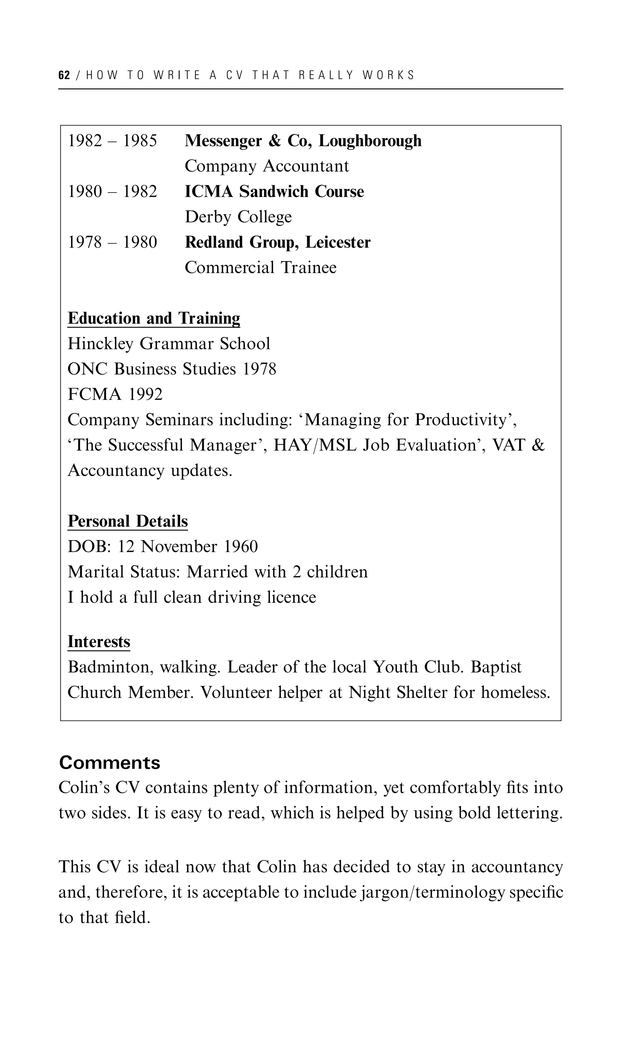 62 / H O W T O W R I T E A C V T H A T R E A L L Y W O R K S




 1982 – 1985         Messenger & Co, Loughborough
                     Company Accountant
 1980 – 1982         ICMA Sandwich Course
                     Derby College
 1978 – 1980         Redland Group, Leicester
                     Commercial Trainee

 Education and Training
 Hinckley Grammar School
 ONC Business Studies 1978
 FCMA 1992
 Company Seminars including: ‘Managing for Productivity’,
 ‘The Successful Manager’, HAY/MSL Job Evaluation’, VAT &
 Accountancy updates.

 Personal Details
 DOB: 12 November 1960
 Marital Status: Married with 2 children
 I hold a full clean driving licence

 Interests
 Badminton, walking. Leader of the local Youth Club. Baptist
 Church Member. Volunteer helper at Night Shelter for homeless.



Comments
Colin’s CV contains plenty of information, yet comfortably ﬁts into
two sides. It is easy to read, which is helped by using bold lettering.


This CV is ideal now that Colin has decided to stay in accountancy
and, therefore, it is acceptable to include jargon/terminology speciﬁc
to that ﬁeld.
 