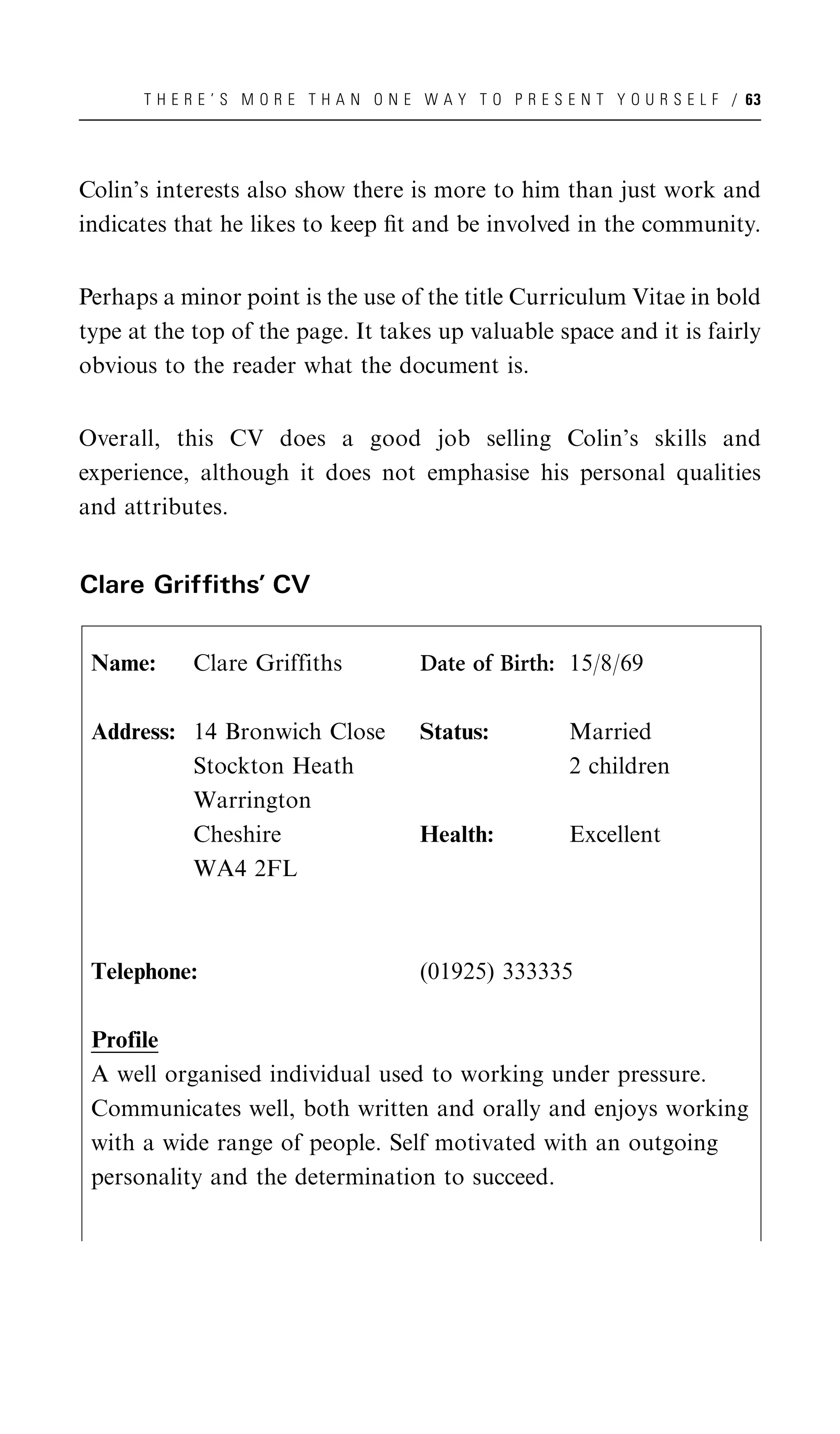 T H E R E ’ S M O R E T H A N O N E W A Y T O P R E S E N T Y O U R S E L F / 63




Colin’s interests also show there is more to him than just work and
indicates that he likes to keep ﬁt and be involved in the community.


Perhaps a minor point is the use of the title Curriculum Vitae in bold
type at the top of the page. It takes up valuable space and it is fairly
obvious to the reader what the document is.


Overall, this CV does a good job selling Colin’s skills and
experience, although it does not emphasise his personal qualities
and attributes.


Clare Griffiths’ CV


 Name:      Clare Griffiths              Date of Birth: 15/8/69

 Address: 14 Bronwich Close              Status:             Married
          Stockton Heath                                     2 children
          Warrington
          Cheshire                       Health:             Excellent
          WA4 2FL



 Telephone:                              (01925) 333335

 Profile
 A well organised individual used to working under pressure.
 Communicates well, both written and orally and enjoys working
 with a wide range of people. Self motivated with an outgoing
 personality and the determination to succeed.
 