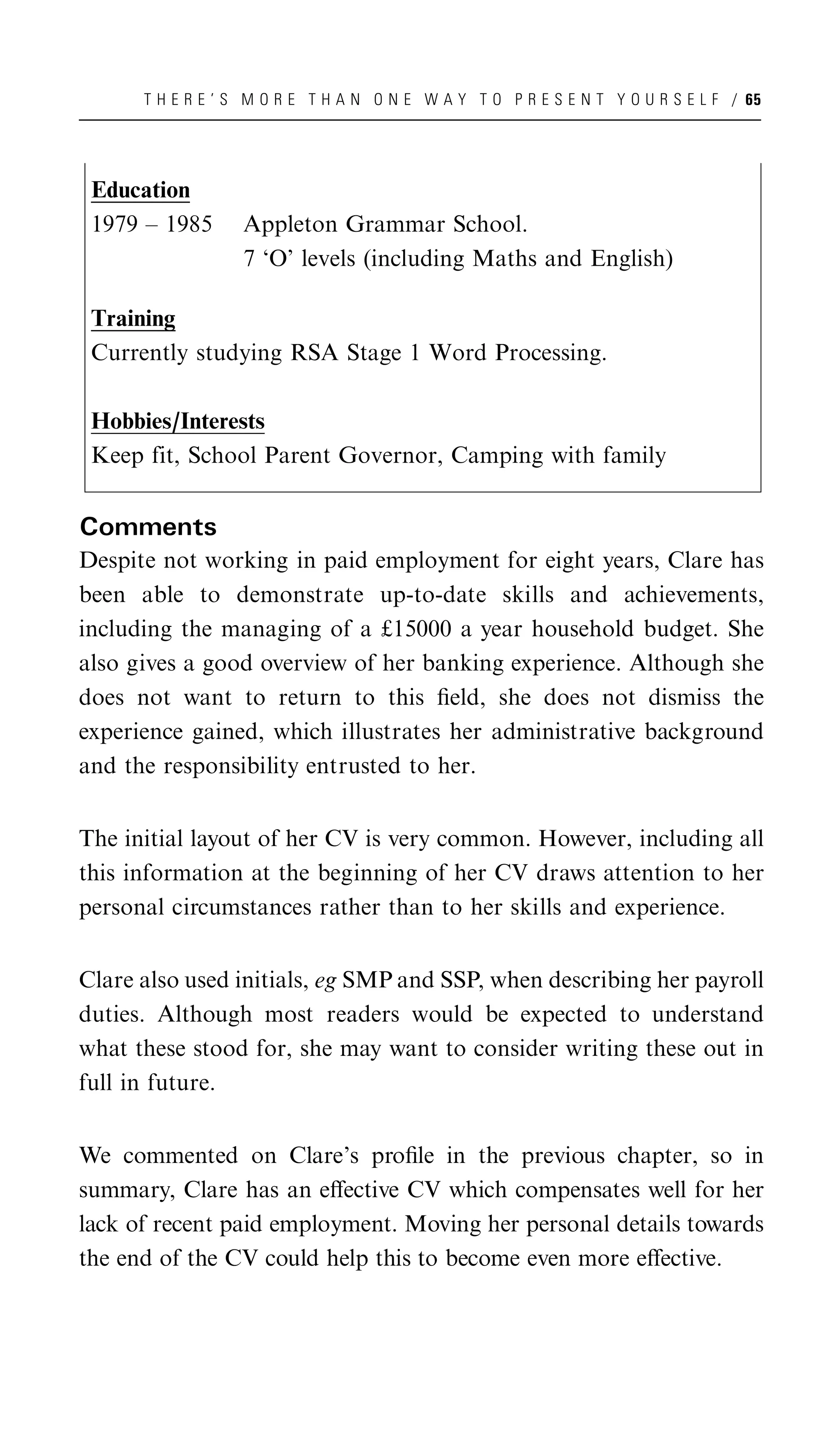 T H E R E ’ S M O R E T H A N O N E W A Y T O P R E S E N T Y O U R S E L F / 65




 Education
 1979 – 1985      Appleton Grammar School.
                  7 ‘O’ levels (including Maths and English)

 Training
 Currently studying RSA Stage 1 Word Processing.

 Hobbies/Interests
 Keep fit, School Parent Governor, Camping with family


Comments
Despite not working in paid employment for eight years, Clare has
been able to demonstrate up-to-date skills and achievements,
including the managing of a £15000 a year household budget. She
also gives a good overview of her banking experience. Although she
does not want to return to this ﬁeld, she does not dismiss the
experience gained, which illustrates her administrative background
and the responsibility entrusted to her.


The initial layout of her CV is very common. However, including all
this information at the beginning of her CV draws attention to her
personal circumstances rather than to her skills and experience.


Clare also used initials, eg SMP and SSP, when describing her payroll
duties. Although most readers would be expected to understand
what these stood for, she may want to consider writing these out in
full in future.


We commented on Clare’s proﬁle in the previous chapter, so in
summary, Clare has an eﬀective CV which compensates well for her
lack of recent paid employment. Moving her personal details towards
the end of the CV could help this to become even more eﬀective.
 