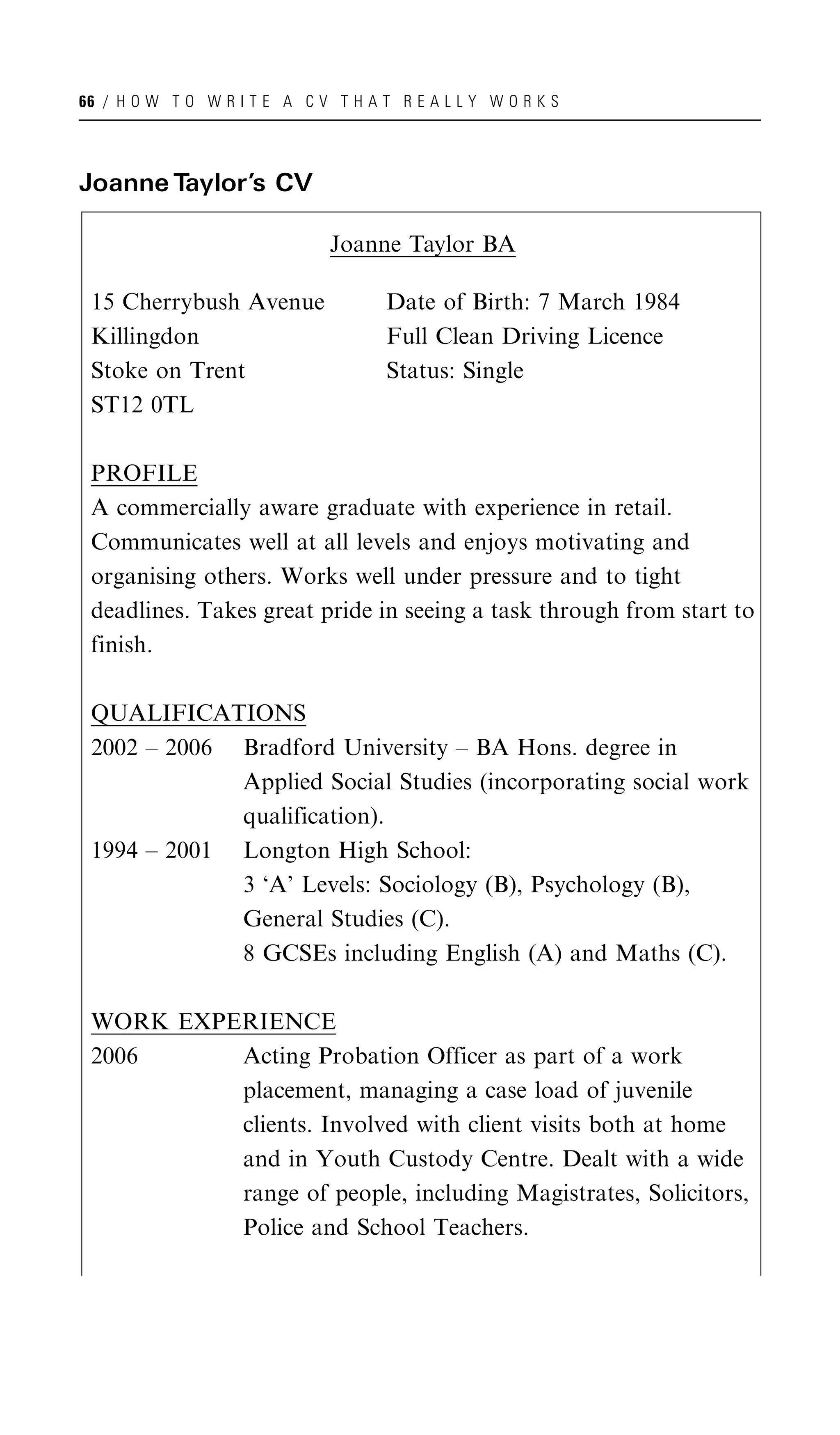 66 / H O W T O W R I T E A C V T H A T R E A L L Y W O R K S




Joanne Taylor’s CV

                               Joanne Taylor BA

 15 Cherrybush Avenue                 Date of Birth: 7 March 1984
 Killingdon                           Full Clean Driving Licence
 Stoke on Trent                       Status: Single
 ST12 0TL

 PROFILE
 A commercially aware graduate with experience in retail.
 Communicates well at all levels and enjoys motivating and
 organising others. Works well under pressure and to tight
 deadlines. Takes great pride in seeing a task through from start to
 finish.

 QUALIFICATIONS
 2002 – 2006 Bradford University – BA Hons. degree in
             Applied Social Studies (incorporating social work
             qualification).
 1994 – 2001 Longton High School:
             3 ‘A’ Levels: Sociology (B), Psychology (B),
             General Studies (C).
             8 GCSEs including English (A) and Maths (C).

 WORK EXPERIENCE
 2006     Acting Probation Officer as part of a work
          placement, managing a case load of juvenile
          clients. Involved with client visits both at home
          and in Youth Custody Centre. Dealt with a wide
          range of people, including Magistrates, Solicitors,
          Police and School Teachers.
 
