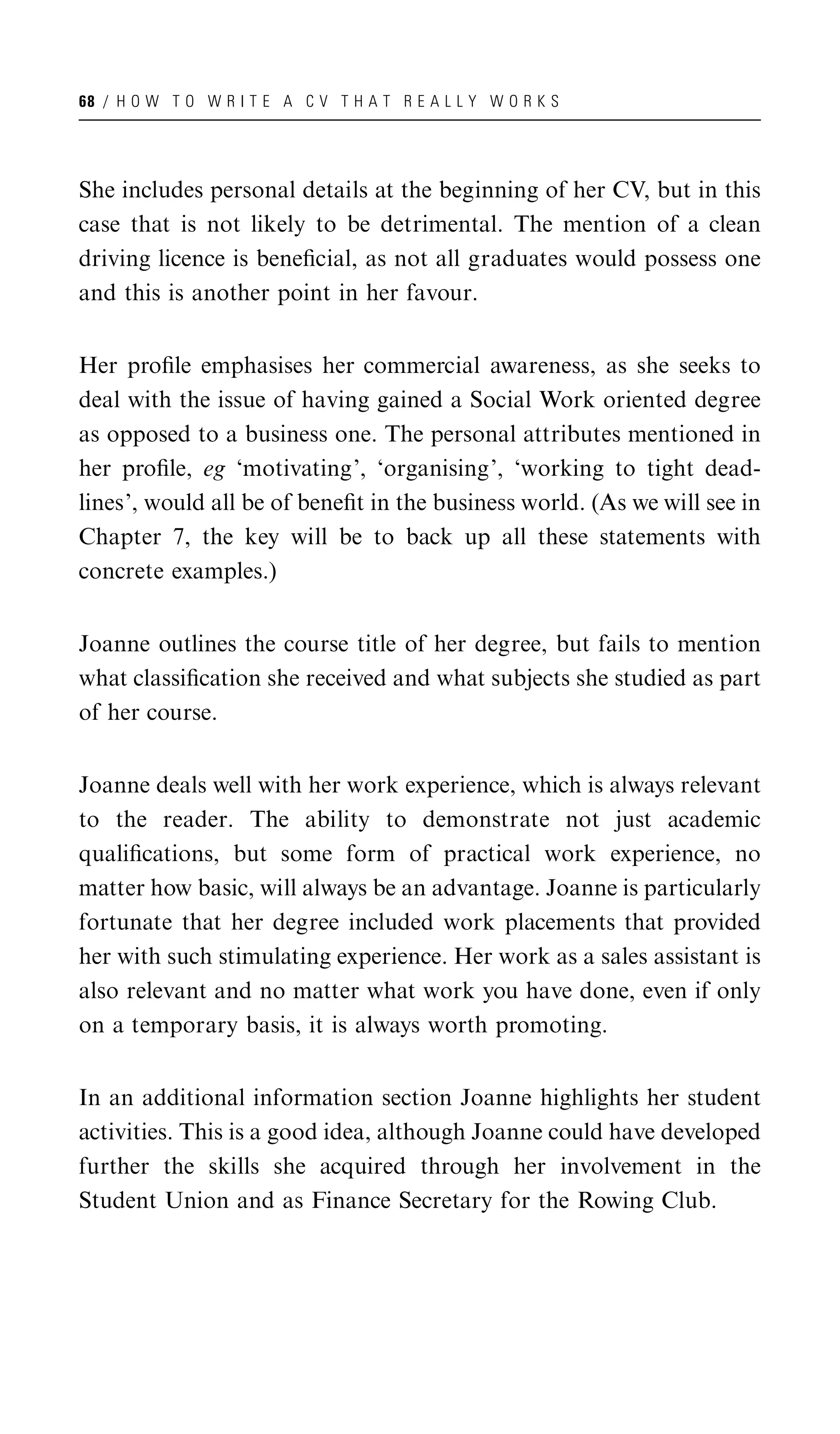 68 / H O W T O W R I T E A C V T H A T R E A L L Y W O R K S




She includes personal details at the beginning of her CV, but in this
case that is not likely to be detrimental. The mention of a clean
driving licence is beneﬁcial, as not all graduates would possess one
and this is another point in her favour.


Her proﬁle emphasises her commercial awareness, as she seeks to
deal with the issue of having gained a Social Work oriented degree
as opposed to a business one. The personal attributes mentioned in
her proﬁle, eg ‘motivating’, ‘organising’, ‘working to tight dead-
lines’, would all be of beneﬁt in the business world. (As we will see in
Chapter 7, the key will be to back up all these statements with
concrete examples.)


Joanne outlines the course title of her degree, but fails to mention
what classiﬁcation she received and what subjects she studied as part
of her course.


Joanne deals well with her work experience, which is always relevant
to the reader. The ability to demonstrate not just academic
qualiﬁcations, but some form of practical work experience, no
matter how basic, will always be an advantage. Joanne is particularly
fortunate that her degree included work placements that provided
her with such stimulating experience. Her work as a sales assistant is
also relevant and no matter what work you have done, even if only
on a temporary basis, it is always worth promoting.


In an additional information section Joanne highlights her student
activities. This is a good idea, although Joanne could have developed
further the skills she acquired through her involvement in the
Student Union and as Finance Secretary for the Rowing Club.
 
