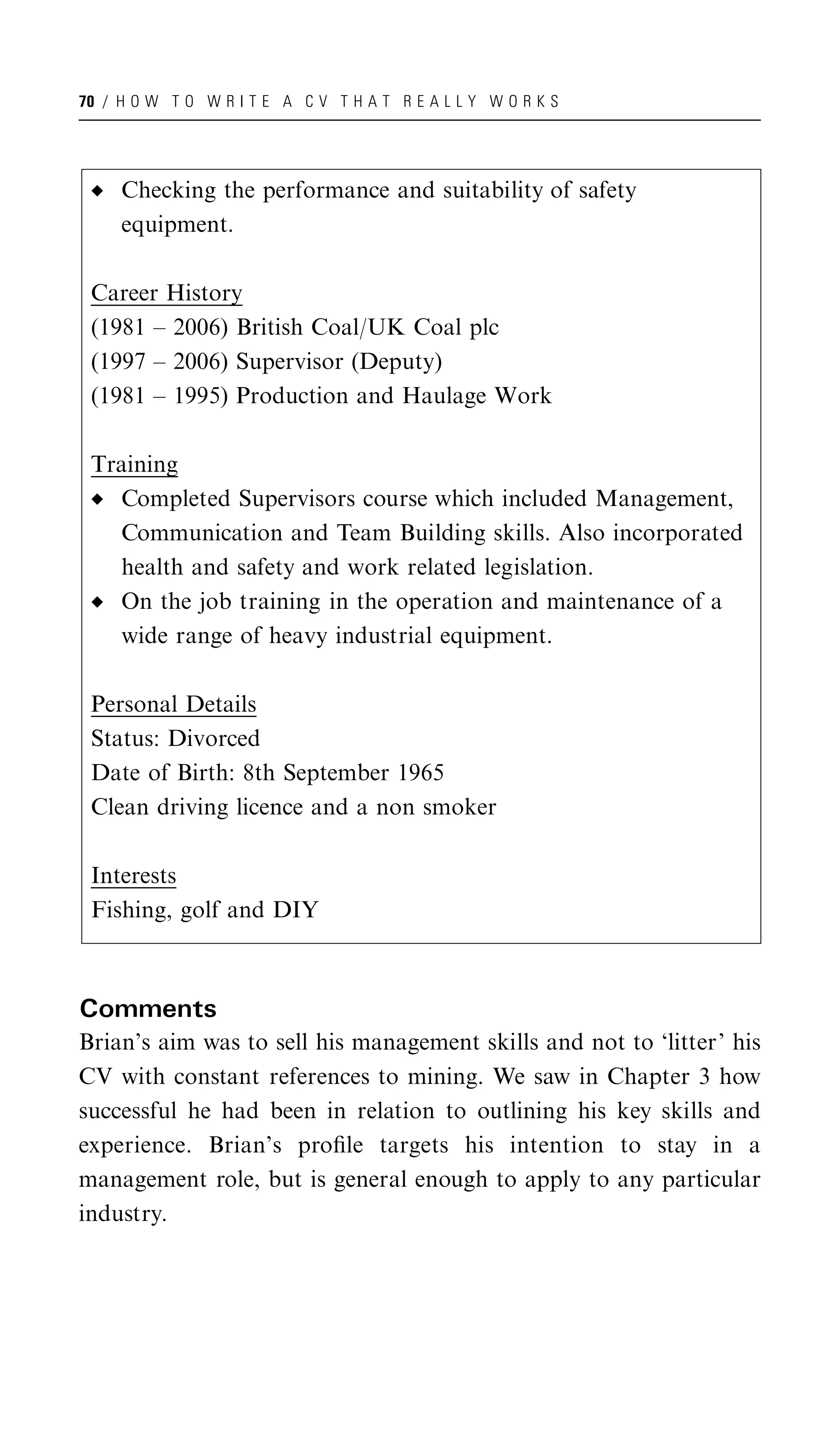 70 / H O W T O W R I T E A C V T H A T R E A L L Y W O R K S




     Checking the performance and suitability of safety
     equipment.

 Career History
 (1981 – 2006) British Coal/UK Coal plc
 (1997 – 2006) Supervisor (Deputy)
 (1981 – 1995) Production and Haulage Work

 Training
   Completed Supervisors course which included Management,
   Communication and Team Building skills. Also incorporated
   health and safety and work related legislation.
   On the job training in the operation and maintenance of a
   wide range of heavy industrial equipment.

 Personal Details
 Status: Divorced
 Date of Birth: 8th September 1965
 Clean driving licence and a non smoker

 Interests
 Fishing, golf and DIY



Comments
Brian’s aim was to sell his management skills and not to ‘litter’ his
CV with constant references to mining. We saw in Chapter 3 how
successful he had been in relation to outlining his key skills and
experience. Brian’s proﬁle targets his intention to stay in a
management role, but is general enough to apply to any particular
industry.
 
