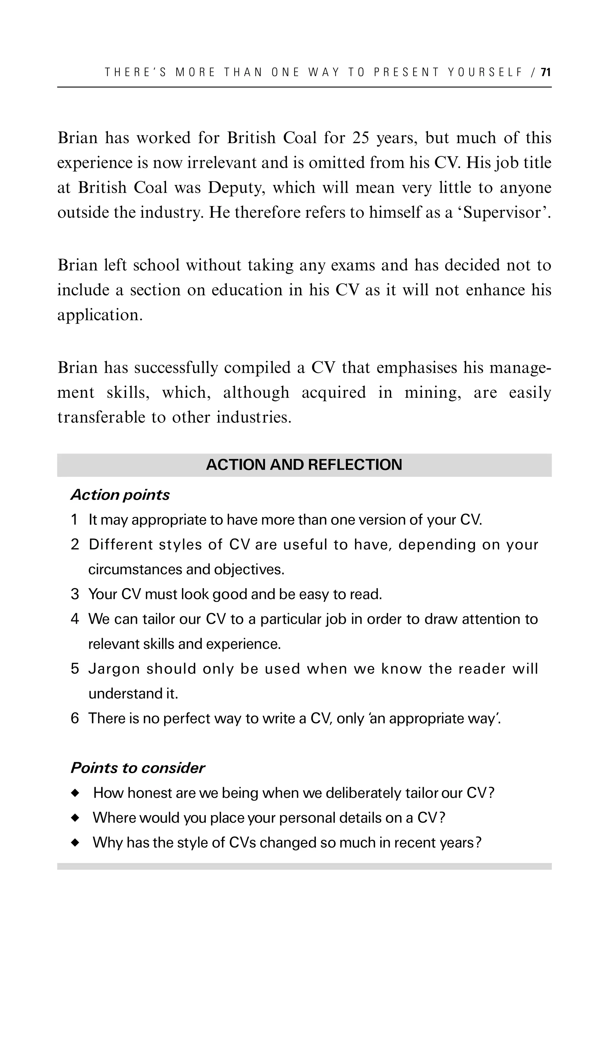 T H E R E ’ S M O R E T H A N O N E W A Y T O P R E S E N T Y O U R S E L F / 71




Brian has worked for British Coal for 25 years, but much of this
experience is now irrelevant and is omitted from his CV. His job title
at British Coal was Deputy, which will mean very little to anyone
outside the industry. He therefore refers to himself as a ‘Supervisor’.


Brian left school without taking any exams and has decided not to
include a section on education in his CV as it will not enhance his
application.


Brian has successfully compiled a CV that emphasises his manage-
ment skills, which, although acquired in mining, are easily
transferable to other industries.

                        ACTION AND REFLECTION
 Action points
 1 It may appropriate to have more than one version of your CV.
 2 Different styles of CV are useful to have, depending on your
    circumstances and objectives.
 3 Your CV must look good and be easy to read.
 4 We can tailor our CV to a particular job in order to draw attention to
    relevant skills and experience.
 5 Jargon should only be used when we know the reader will
    understand it.
 6 There is no perfect way to write a CV, only ‘an appropriate way’.


 Points to consider
     How honest are we being when we deliberately tailor our CV?
     Where would you place your personal details on a CV?
     Why has the style of CVs changed so much in recent years?
 
