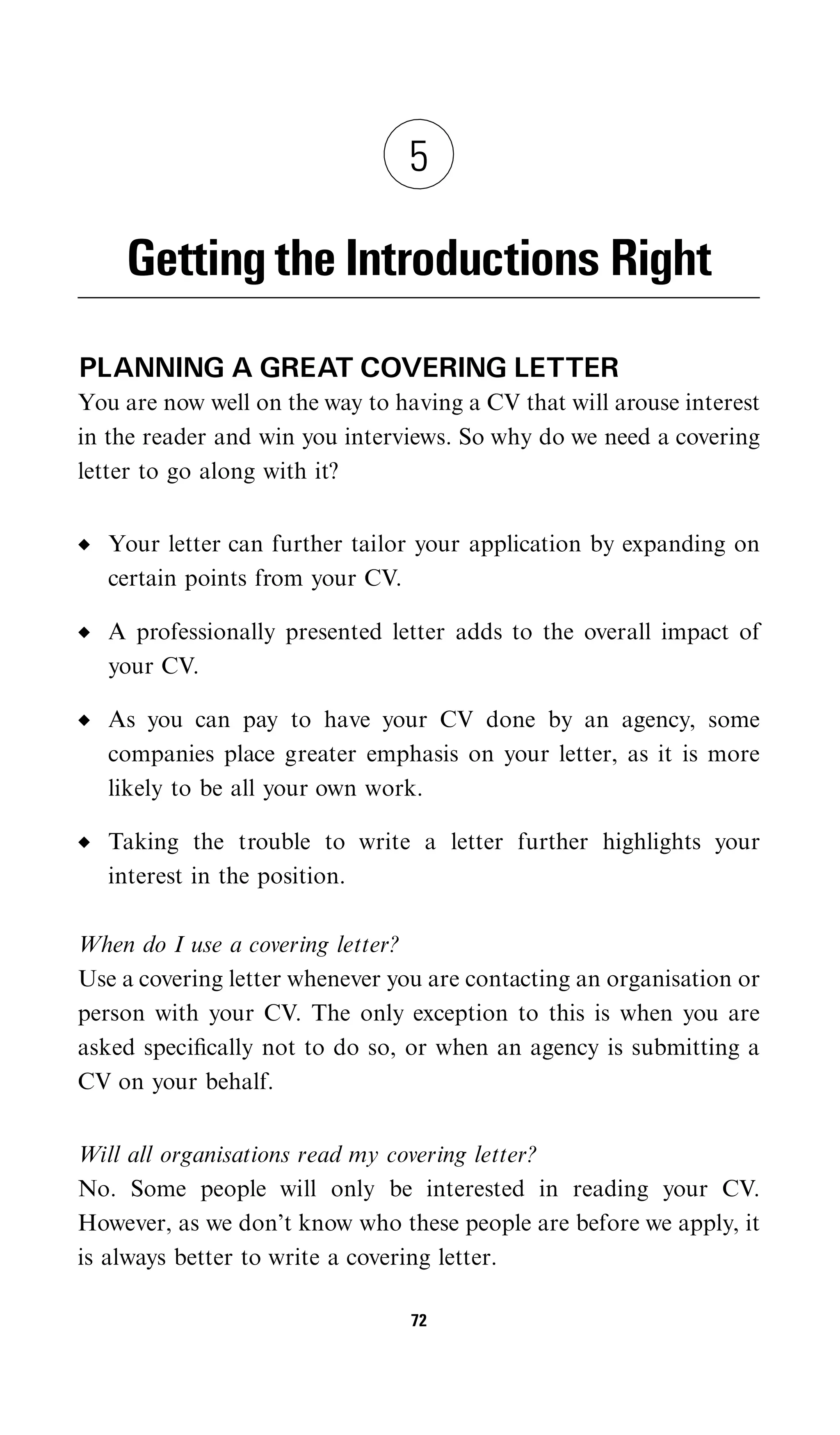 5

    Getting the Introductions Right
PLANNING A GREAT COVERING LETTER
You are now well on the way to having a CV that will arouse interest
in the reader and win you interviews. So why do we need a covering
letter to go along with it?


   Your letter can further tailor your application by expanding on
   certain points from your CV.

   A professionally presented letter adds to the overall impact of
   your CV.

   As you can pay to have your CV done by an agency, some
   companies place greater emphasis on your letter, as it is more
   likely to be all your own work.

   Taking the trouble to write a letter further highlights your
   interest in the position.

When do I use a covering letter?
Use a covering letter whenever you are contacting an organisation or
person with your CV. The only exception to this is when you are
asked speciﬁcally not to do so, or when an agency is submitting a
CV on your behalf.


Will all organisations read my covering letter?
No. Some people will only be interested in reading your CV.
However, as we don’t know who these people are before we apply, it
is always better to write a covering letter.

                                 72
 