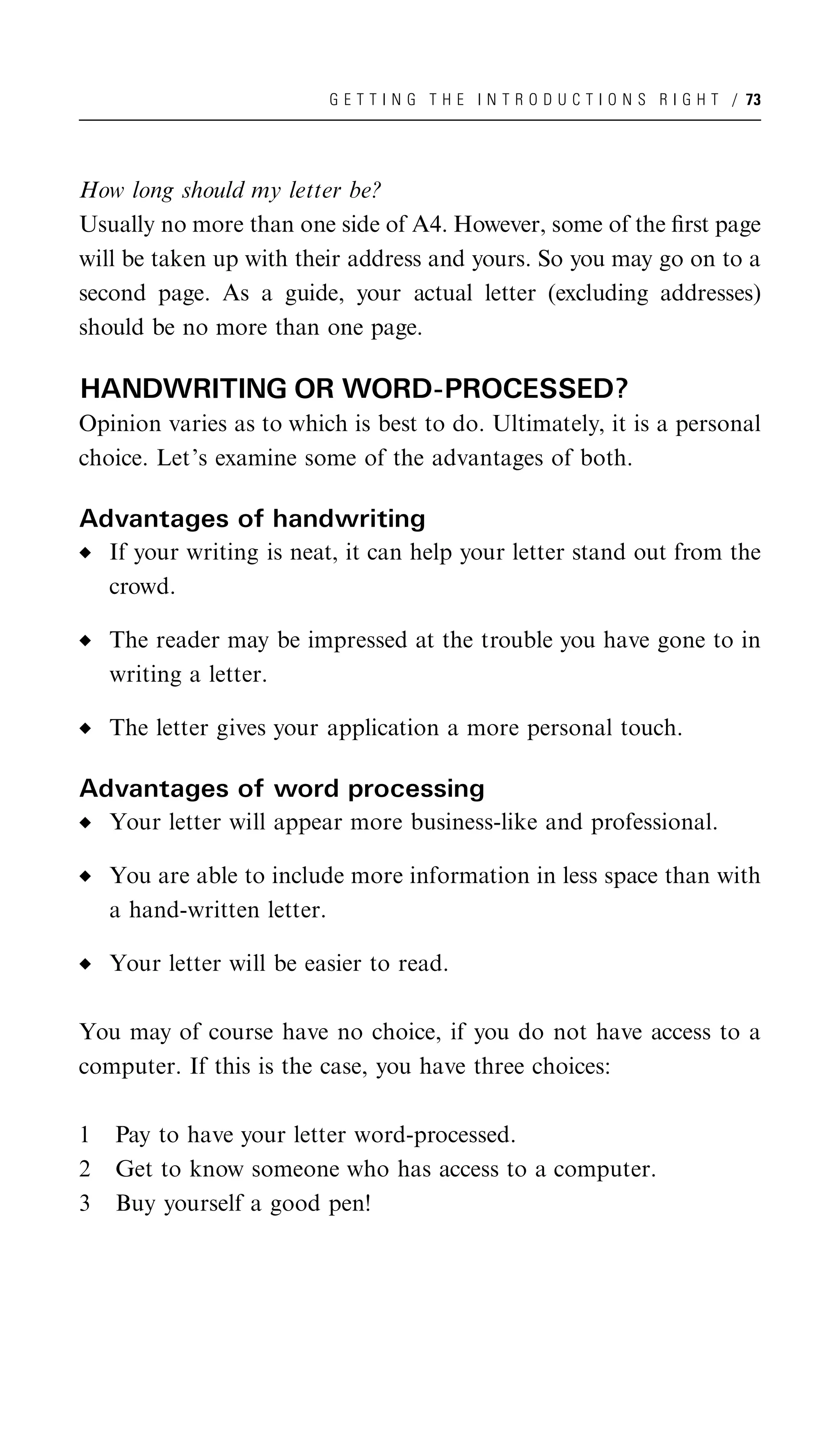 G E T T I N G T H E I N T R O D U C T I O N S R I G H T / 73




How long should my letter be?
Usually no more than one side of A4. However, some of the ﬁrst page
will be taken up with their address and yours. So you may go on to a
second page. As a guide, your actual letter (excluding addresses)
should be no more than one page.

HANDWRITING OR WORD-PROCESSED?
Opinion varies as to which is best to do. Ultimately, it is a personal
choice. Let’s examine some of the advantages of both.

Advantages of handwriting
    If your writing is neat, it can help your letter stand out from the
    crowd.

    The reader may be impressed at the trouble you have gone to in
    writing a letter.

    The letter gives your application a more personal touch.

Advantages of word processing
    Your letter will appear more business-like and professional.

    You are able to include more information in less space than with
    a hand-written letter.

    Your letter will be easier to read.

You may of course have no choice, if you do not have access to a
computer. If this is the case, you have three choices:

1   Pay to have your letter word-processed.
2   Get to know someone who has access to a computer.
3   Buy yourself a good pen!
 