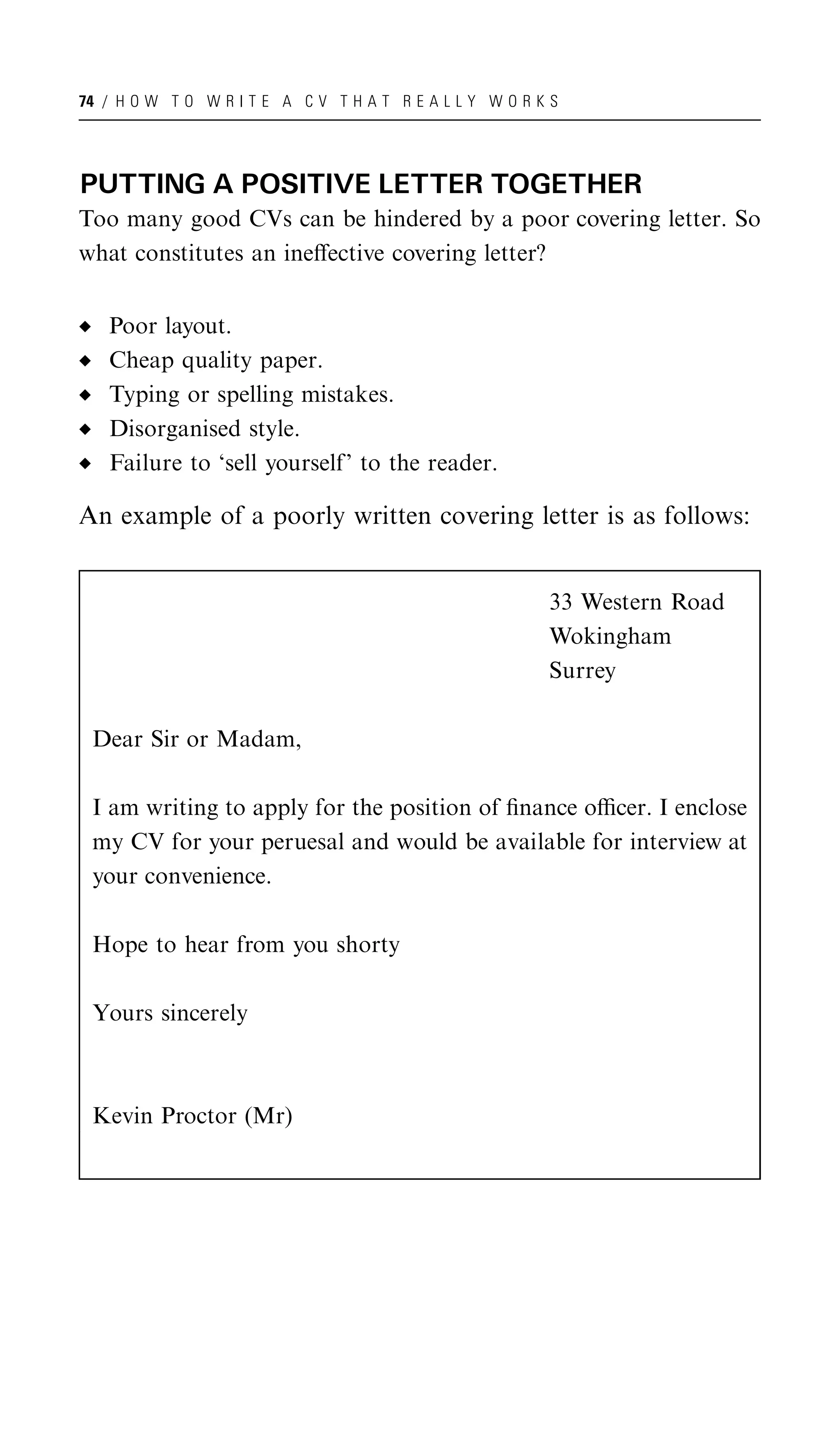 74 / H O W T O W R I T E A C V T H A T R E A L L Y W O R K S




PUTTING A POSITIVE LETTER TOGETHER
Too many good CVs can be hindered by a poor covering letter. So
what constitutes an ineﬀective covering letter?


   Poor layout.
   Cheap quality paper.
   Typing or spelling mistakes.
   Disorganised style.
   Failure to ‘sell yourself’ to the reader.

An example of a poorly written covering letter is as follows:


                                                          33 Western Road
                                                          Wokingham
                                                          Surrey

 Dear Sir or Madam,

 I am writing to apply for the position of ﬁnance oﬃcer. I enclose
 my CV for your peruesal and would be available for interview at
 your convenience.

 Hope to hear from you shorty

 Yours sincerely



 Kevin Proctor (Mr)
 