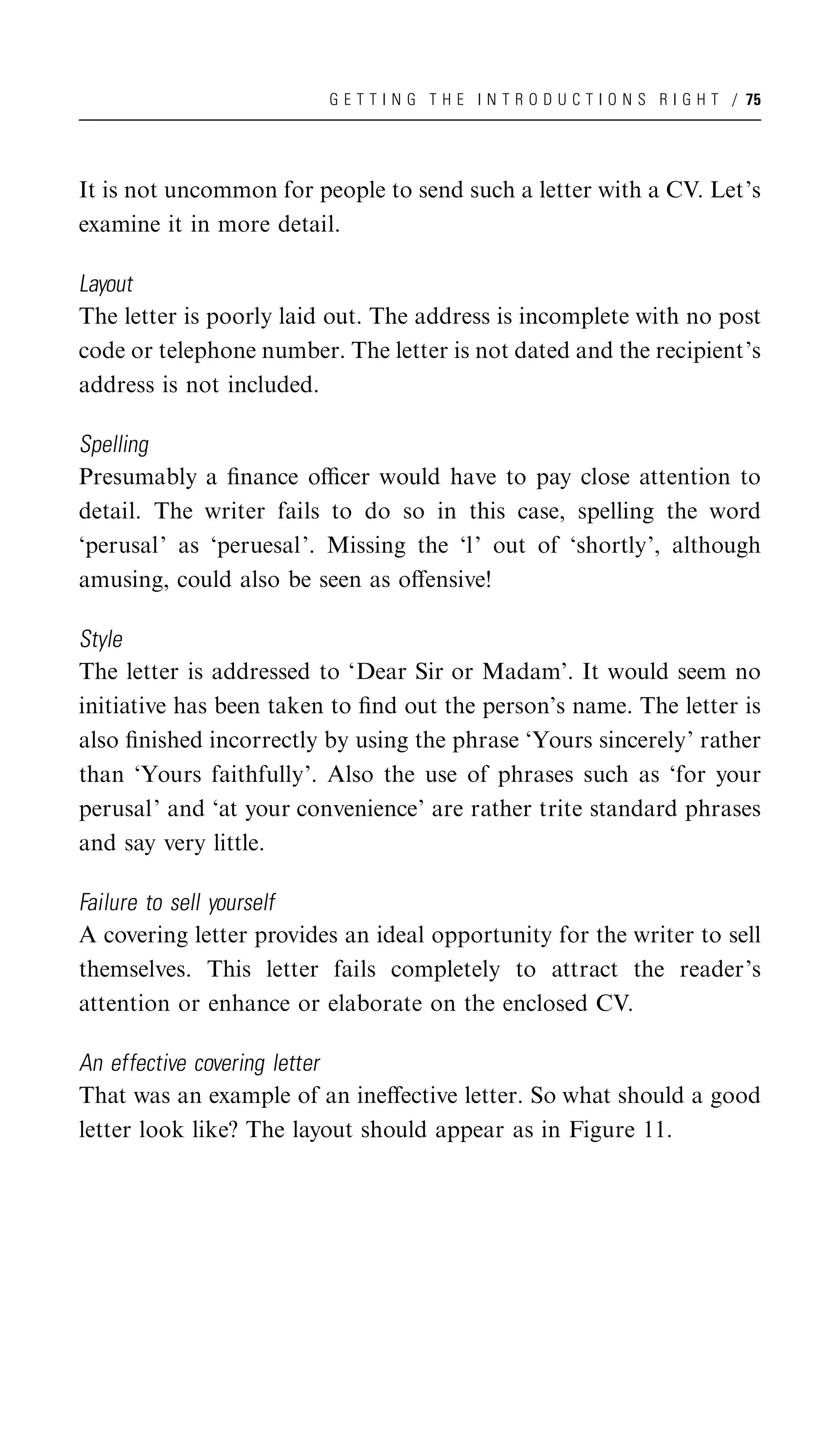 G E T T I N G T H E I N T R O D U C T I O N S R I G H T / 75




It is not uncommon for people to send such a letter with a CV. Let’s
examine it in more detail.

Layout
The letter is poorly laid out. The address is incomplete with no post
code or telephone number. The letter is not dated and the recipient’s
address is not included.

Spelling
Presumably a ﬁnance oﬃcer would have to pay close attention to
detail. The writer fails to do so in this case, spelling the word
‘perusal’ as ‘peruesal’. Missing the ‘l’ out of ‘shortly’, although
amusing, could also be seen as oﬀensive!

Style
The letter is addressed to ‘Dear Sir or Madam’. It would seem no
initiative has been taken to ﬁnd out the person’s name. The letter is
also ﬁnished incorrectly by using the phrase ‘Yours sincerely’ rather
than ‘Yours faithfully’. Also the use of phrases such as ‘for your
perusal’ and ‘at your convenience’ are rather trite standard phrases
and say very little.

Failure to sell yourself
A covering letter provides an ideal opportunity for the writer to sell
themselves. This letter fails completely to attract the reader’s
attention or enhance or elaborate on the enclosed CV.

An effective covering letter
That was an example of an ineﬀective letter. So what should a good
letter look like? The layout should appear as in Figure 11.
 