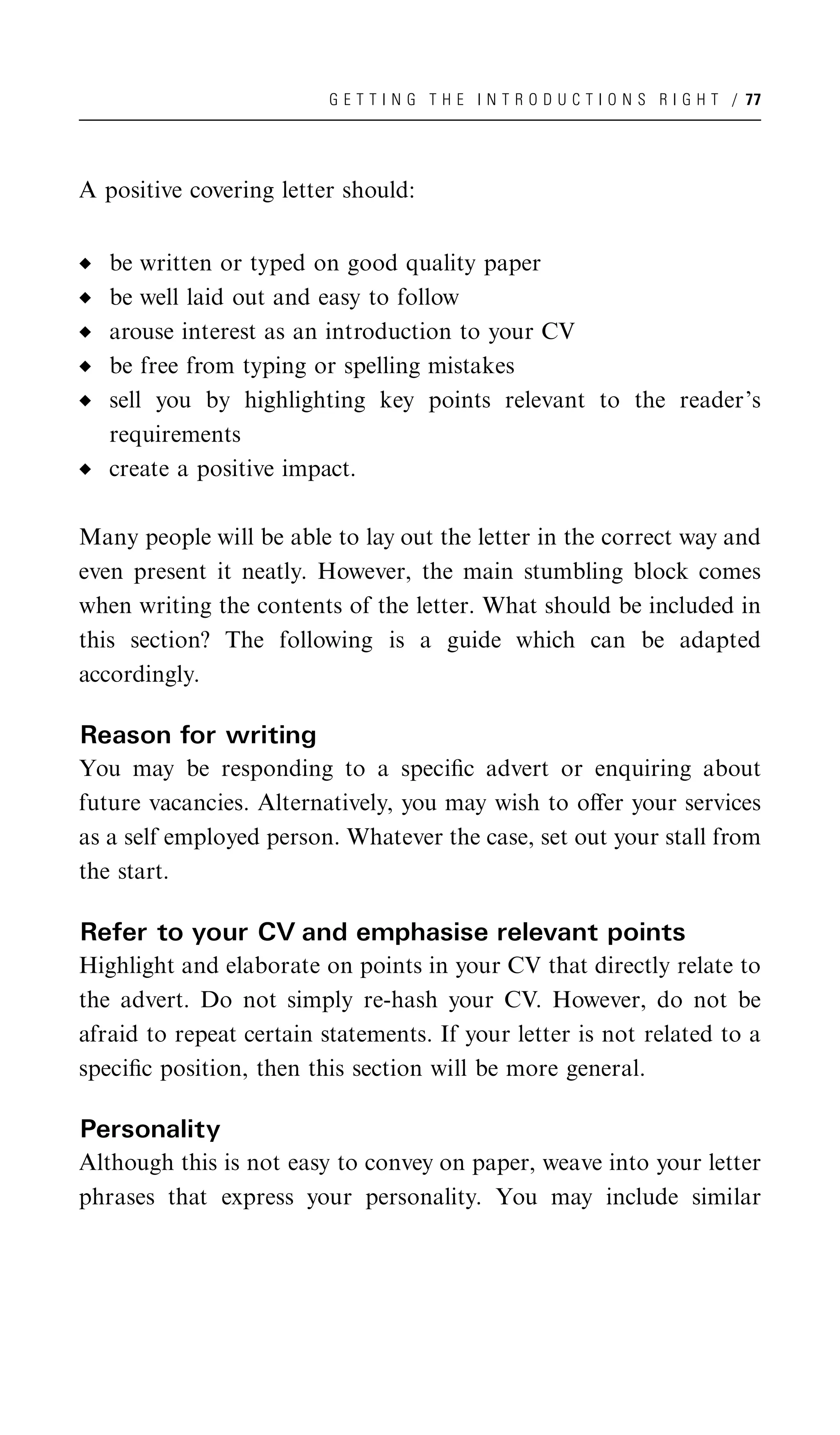 G E T T I N G T H E I N T R O D U C T I O N S R I G H T / 77




A positive covering letter should:


   be written or typed on good quality paper
   be well laid out and easy to follow
   arouse interest as an introduction to your CV
   be free from typing or spelling mistakes
   sell you by highlighting key points relevant to the reader’s
   requirements
   create a positive impact.

Many people will be able to lay out the letter in the correct way and
even present it neatly. However, the main stumbling block comes
when writing the contents of the letter. What should be included in
this section? The following is a guide which can be adapted
accordingly.

Reason for writing
You may be responding to a speciﬁc advert or enquiring about
future vacancies. Alternatively, you may wish to oﬀer your services
as a self employed person. Whatever the case, set out your stall from
the start.

Refer to your CV and emphasise relevant points
Highlight and elaborate on points in your CV that directly relate to
the advert. Do not simply re-hash your CV. However, do not be
afraid to repeat certain statements. If your letter is not related to a
speciﬁc position, then this section will be more general.

Personality
Although this is not easy to convey on paper, weave into your letter
phrases that express your personality. You may include similar
 