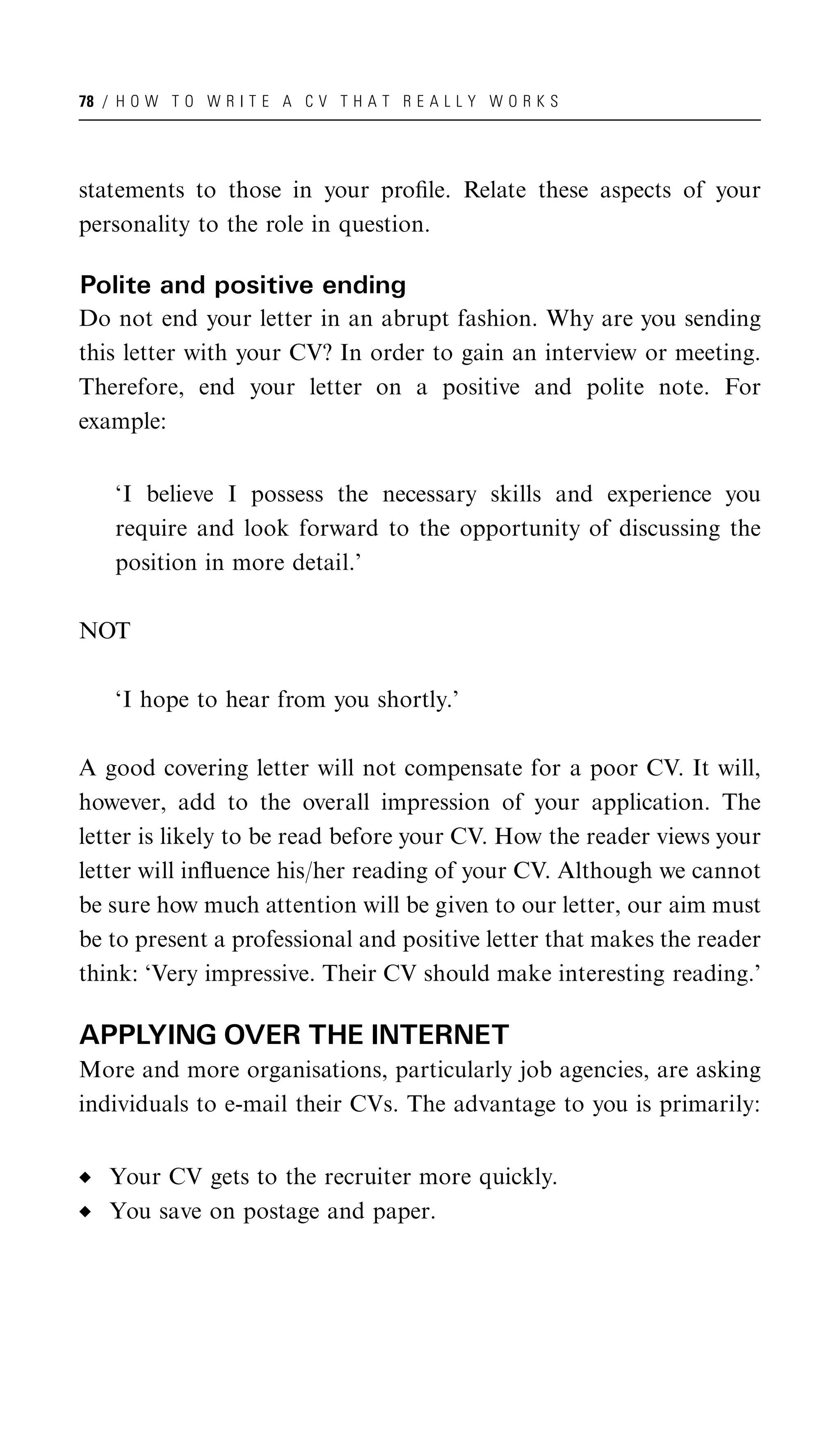 78 / H O W T O W R I T E A C V T H A T R E A L L Y W O R K S




statements to those in your proﬁle. Relate these aspects of your
personality to the role in question.

Polite and positive ending
Do not end your letter in an abrupt fashion. Why are you sending
this letter with your CV? In order to gain an interview or meeting.
Therefore, end your letter on a positive and polite note. For
example:


    ‘I believe I possess the necessary skills and experience you
    require and look forward to the opportunity of discussing the
    position in more detail.’

NOT

    ‘I hope to hear from you shortly.’

A good covering letter will not compensate for a poor CV. It will,
however, add to the overall impression of your application. The
letter is likely to be read before your CV. How the reader views your
letter will inﬂuence his/her reading of your CV. Although we cannot
be sure how much attention will be given to our letter, our aim must
be to present a professional and positive letter that makes the reader
think: ‘Very impressive. Their CV should make interesting reading.’

APPLYING OVER THE INTERNET
More and more organisations, particularly job agencies, are asking
individuals to e-mail their CVs. The advantage to you is primarily:


   Your CV gets to the recruiter more quickly.
   You save on postage and paper.
 