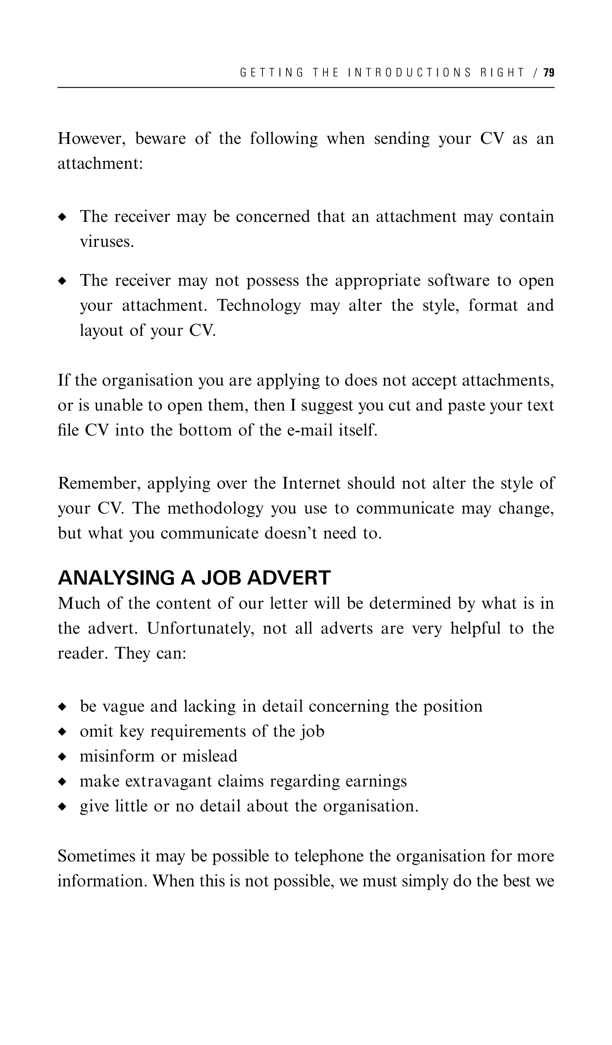 G E T T I N G T H E I N T R O D U C T I O N S R I G H T / 79




However, beware of the following when sending your CV as an
attachment:


   The receiver may be concerned that an attachment may contain
   viruses.

   The receiver may not possess the appropriate software to open
   your attachment. Technology may alter the style, format and
   layout of your CV.

If the organisation you are applying to does not accept attachments,
or is unable to open them, then I suggest you cut and paste your text
ﬁle CV into the bottom of the e-mail itself.


Remember, applying over the Internet should not alter the style of
your CV. The methodology you use to communicate may change,
but what you communicate doesn’t need to.

ANALYSING A JOB ADVERT
Much of the content of our letter will be determined by what is in
the advert. Unfortunately, not all adverts are very helpful to the
reader. They can:


   be vague and lacking in detail concerning the position
   omit key requirements of the job
   misinform or mislead
   make extravagant claims regarding earnings
   give little or no detail about the organisation.

Sometimes it may be possible to telephone the organisation for more
information. When this is not possible, we must simply do the best we
 