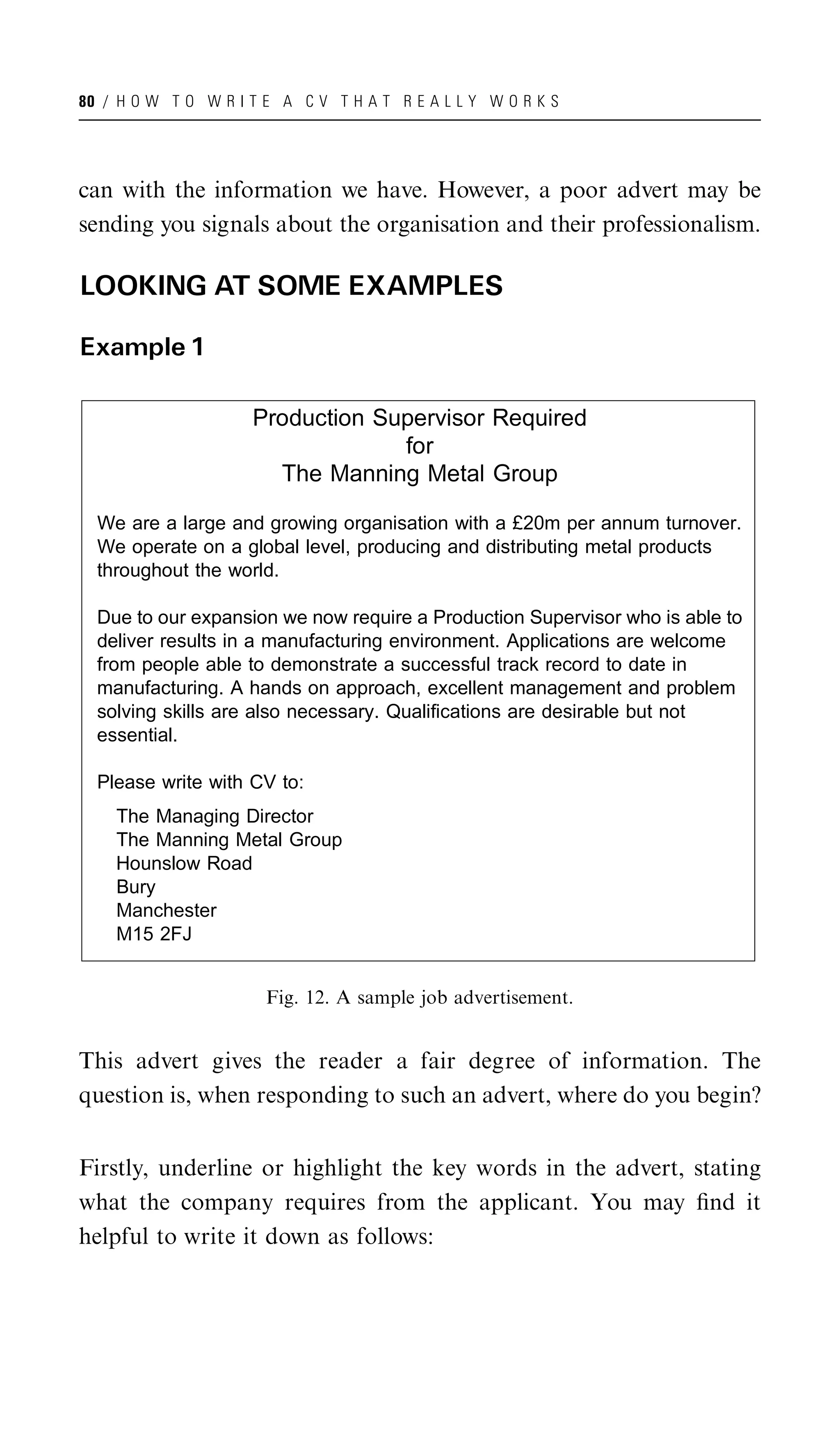 80 / H O W T O W R I T E A C V T H A T R E A L L Y W O R K S




can with the information we have. However, a poor advert may be
sending you signals about the organisation and their professionalism.

LOOKING AT SOME EXAMPLES

Example 1

                     Production Supervisor Required
                                  for
                       The Manning Metal Group

  We are a large and growing organisation with a £20m per annum turnover.
  We operate on a global level, producing and distributing metal products
  throughout the world.

  Due to our expansion we now require a Production Supervisor who is able to
  deliver results in a manufacturing environment. Applications are welcome
  from people able to demonstrate a successful track record to date in
  manufacturing. A hands on approach, excellent management and problem
  solving skills are also necessary. Qualifications are desirable but not
  essential.

  Please write with CV to:
    The Managing Director
    The Manning Metal Group
    Hounslow Road
    Bury
    Manchester
    M15 2FJ


                       Fig. 12. A sample job advertisement.


This advert gives the reader a fair degree of information. The
question is, when responding to such an advert, where do you begin?


Firstly, underline or highlight the key words in the advert, stating
what the company requires from the applicant. You may ﬁnd it
helpful to write it down as follows:
 