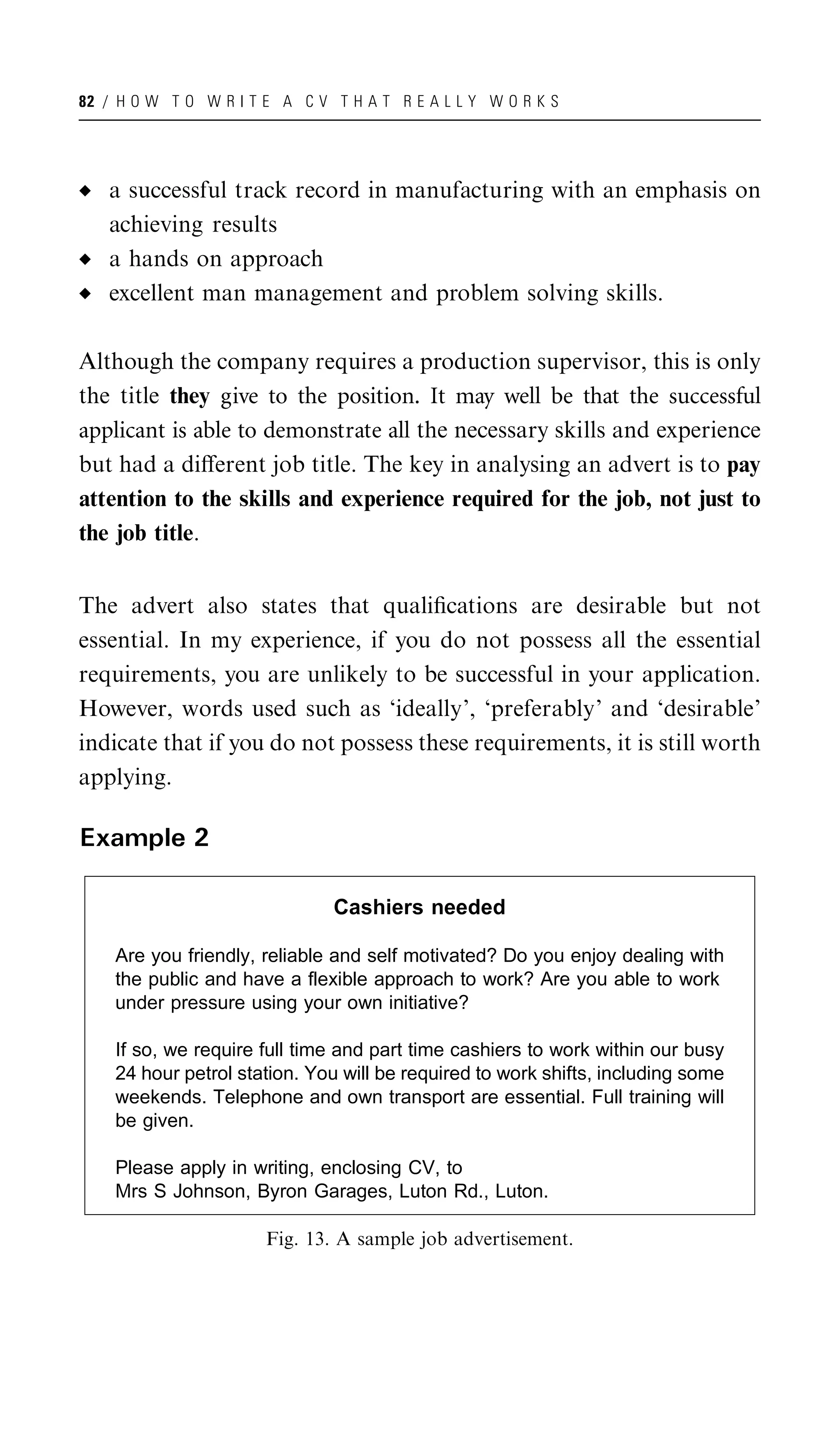 82 / H O W T O W R I T E A C V T H A T R E A L L Y W O R K S




   a successful track record in manufacturing with an emphasis on
   achieving results
   a hands on approach
   excellent man management and problem solving skills.

Although the company requires a production supervisor, this is only
the title they give to the position. It may well be that the successful
applicant is able to demonstrate all the necessary skills and experience
but had a diﬀerent job title. The key in analysing an advert is to pay
attention to the skills and experience required for the job, not just to
the job title.


The advert also states that qualiﬁcations are desirable but not
essential. In my experience, if you do not possess all the essential
requirements, you are unlikely to be successful in your application.
However, words used such as ‘ideally’, ‘preferably’ and ‘desirable’
indicate that if you do not possess these requirements, it is still worth
applying.

Example 2

                               Cashiers needed

    Are you friendly, reliable and self motivated? Do you enjoy dealing with
    the public and have a flexible approach to work? Are you able to work
    under pressure using your own initiative?

    If so, we require full time and part time cashiers to work within our busy
    24 hour petrol station. You will be required to work shifts, including some
    weekends. Telephone and own transport are essential. Full training will
    be given.

    Please apply in writing, enclosing CV, to
    Mrs S Johnson, Byron Garages, Luton Rd., Luton.

                       Fig. 13. A sample job advertisement.
 