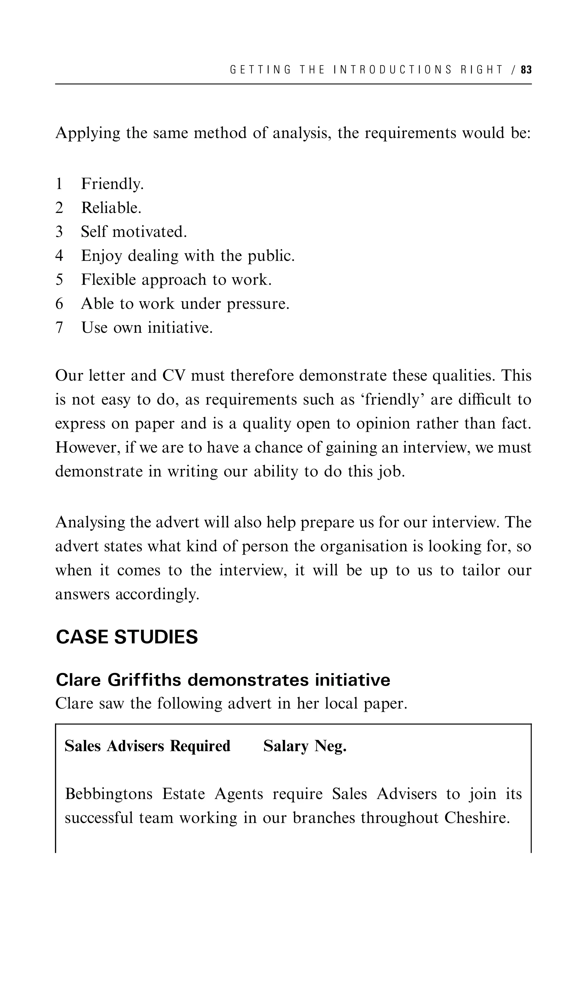 G E T T I N G T H E I N T R O D U C T I O N S R I G H T / 83




Applying the same method of analysis, the requirements would be:


1     Friendly.
2     Reliable.
3     Self motivated.
4     Enjoy dealing with the public.
5     Flexible approach to work.
6     Able to work under pressure.
7     Use own initiative.

Our letter and CV must therefore demonstrate these qualities. This
is not easy to do, as requirements such as ‘friendly’ are diﬃcult to
express on paper and is a quality open to opinion rather than fact.
However, if we are to have a chance of gaining an interview, we must
demonstrate in writing our ability to do this job.


Analysing the advert will also help prepare us for our interview. The
advert states what kind of person the organisation is looking for, so
when it comes to the interview, it will be up to us to tailor our
answers accordingly.

CASE STUDIES

Clare Griffiths demonstrates initiative
Clare saw the following advert in her local paper.

    Sales Advisers Required     Salary Neg.

    Bebbingtons Estate Agents require Sales Advisers to join its
    successful team working in our branches throughout Cheshire.
 
