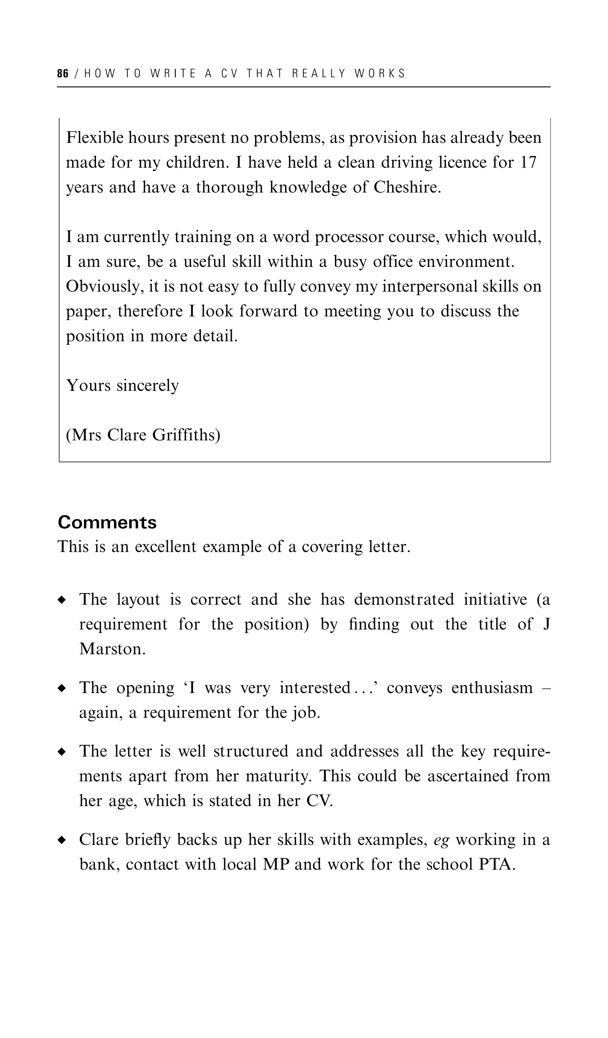 86 / H O W T O W R I T E A C V T H A T R E A L L Y W O R K S




 Flexible hours present no problems, as provision has already been
 made for my children. I have held a clean driving licence for 17
 years and have a thorough knowledge of Cheshire.

 I am currently training on a word processor course, which would,
 I am sure, be a useful skill within a busy office environment.
 Obviously, it is not easy to fully convey my interpersonal skills on
 paper, therefore I look forward to meeting you to discuss the
 position in more detail.

 Yours sincerely

 (Mrs Clare Griffiths)




Comments
This is an excellent example of a covering letter.


   The layout is correct and she has demonstrated initiative (a
   requirement for the position) by ﬁnding out the title of J
   Marston.

   The opening ‘I was very interested . . .’ conveys enthusiasm –
   again, a requirement for the job.

   The letter is well structured and addresses all the key require-
   ments apart from her maturity. This could be ascertained from
   her age, which is stated in her CV.

   Clare brieﬂy backs up her skills with examples, eg working in a
   bank, contact with local MP and work for the school PTA.
 