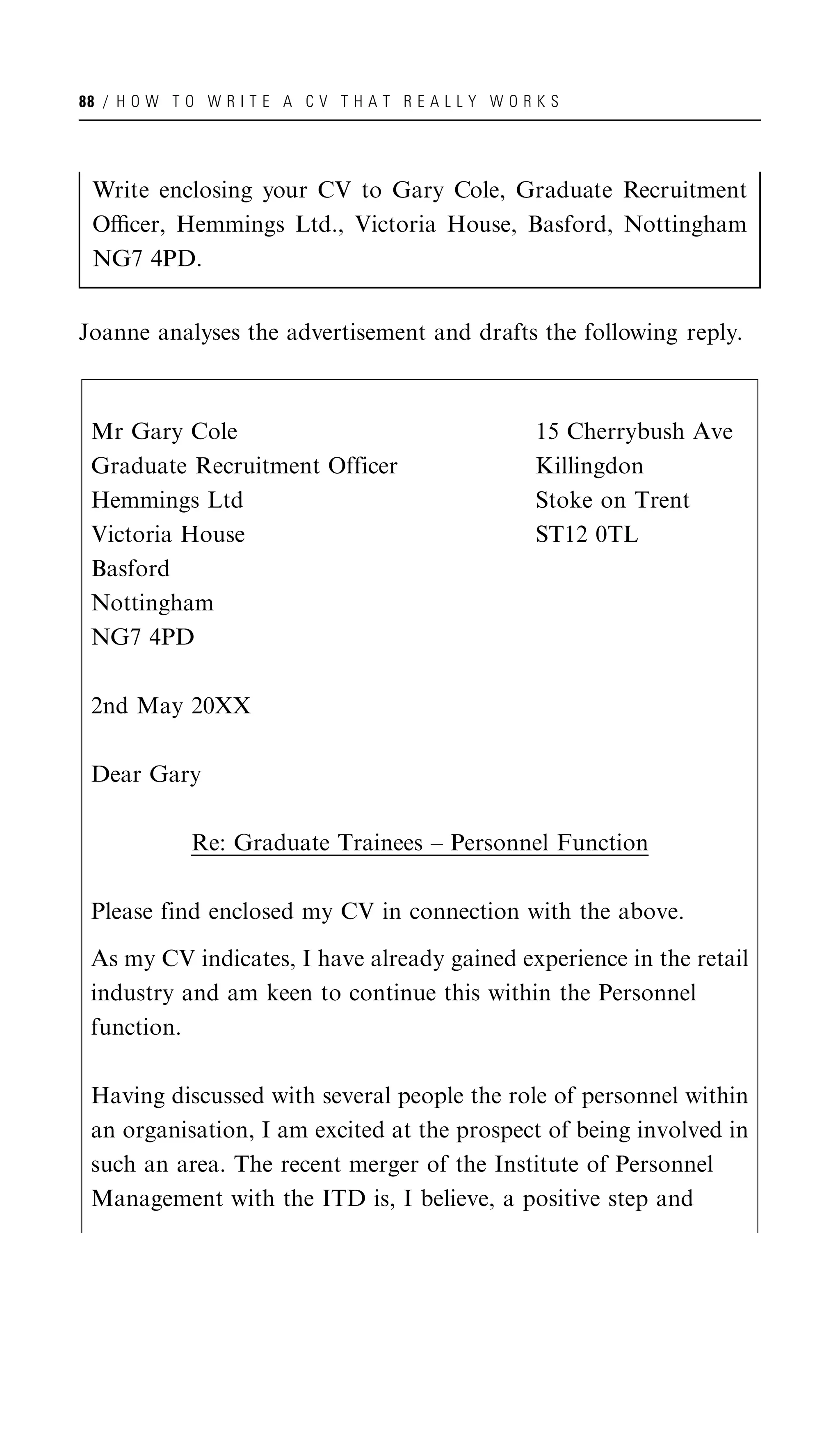 88 / H O W T O W R I T E A C V T H A T R E A L L Y W O R K S




 Write enclosing your CV to Gary Cole, Graduate Recruitment
 Oﬃcer, Hemmings Ltd., Victoria House, Basford, Nottingham
 NG7 4PD.


Joanne analyses the advertisement and drafts the following reply.



 Mr Gary Cole                                            15 Cherrybush Ave
 Graduate Recruitment Officer                            Killingdon
 Hemmings Ltd                                            Stoke on Trent
 Victoria House                                          ST12 0TL
 Basford
 Nottingham
 NG7 4PD

 2nd May 20XX

 Dear Gary

              Re: Graduate Trainees – Personnel Function

 Please find enclosed my CV in connection with the above.

 As my CV indicates, I have already gained experience in the retail
 industry and am keen to continue this within the Personnel
 function.

 Having discussed with several people the role of personnel within
 an organisation, I am excited at the prospect of being involved in
 such an area. The recent merger of the Institute of Personnel
 Management with the ITD is, I believe, a positive step and
 