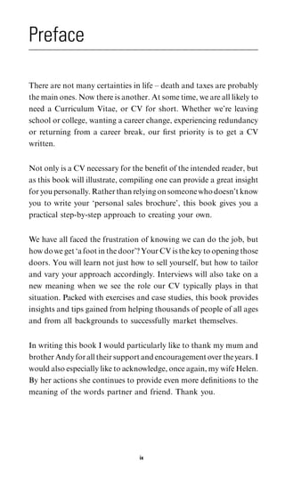 Preface

There are not many certainties in life – death and taxes are probably
the main ones. Now there is another. At some time, we are all likely to
need a Curriculum Vitae, or CV for short. Whether we’re leaving
school or college, wanting a career change, experiencing redundancy
or returning from a career break, our ﬁrst priority is to get a CV
written.


Not only is a CV necessary for the beneﬁt of the intended reader, but
as this book will illustrate, compiling one can provide a great insight
for you personally. Rather than relying on someone who doesn’t know
you to write your ‘personal sales brochure’, this book gives you a
practical step-by-step approach to creating your own.


We have all faced the frustration of knowing we can do the job, but
how do we get ‘a foot in the door’? Your CV is the key to opening those
doors. You will learn not just how to sell yourself, but how to tailor
and vary your approach accordingly. Interviews will also take on a
new meaning when we see the role our CV typically plays in that
situation. Packed with exercises and case studies, this book provides
insights and tips gained from helping thousands of people of all ages
and from all backgrounds to successfully market themselves.


In writing this book I would particularly like to thank my mum and
brother Andy for all their support and encouragement over the years. I
would also especially like to acknowledge, once again, my wife Helen.
By her actions she continues to provide even more deﬁnitions to the
meaning of the words partner and friend. Thank you.




                                  ix
 
