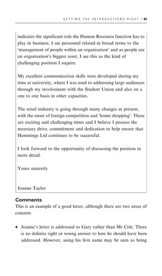 G E T T I N G T H E I N T R O D U C T I O N S R I G H T / 89




 indicates the significant role the Human Resource function has to
 play in business. I see personnel related in broad terms to the
 ‘management of people within an organisation’ and as people are
 an organisation’s biggest asset, I see this as the kind of
 challenging position I require.

 My excellent communication skills were developed during my
 time at university, where I was used to addressing large audiences
 through my involvement with the Student Union and also on a
 one to one basis in other capacities.

 The retail industry is going through many changes at present,
 with the onset of foreign competition and ‘home shopping’. These
 are exciting and challenging times and I believe I possess the
 necessary drive, commitment and dedication to help ensure that
 Hemmings Ltd continues to be successful.

 I look forward to the opportunity of discussing the position in
 more detail.

 Yours sincerely



 Joanne Taylor

Comments
This is an example of a good letter, although there are two areas of
concern:


   Joanne’s letter is addressed to Gary rather than Mr Cole. There
   is no deﬁnite right or wrong answer to how he should have been
   addressed. However, using his ﬁrst name may be seen as being
 