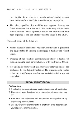 90 / H O W T O W R I T E A C V T H A T R E A L L Y W O R K S




   over familiar. It is better to err on the side of caution in most
   cases and therefore ‘Mr Cole’ would be more appropriate.

   The advert speciﬁed that mobility was required. Joanne has
   failed to address this in her letter. The reader may assume she is
   mobile because she has applied; however, her letter would have
   been improved if she had addressed all the issues in the advert.

The good points of the letter are:


   Joanne addresses the issue of why she wants to work in personnel
   and develops this by showing a knowledge of background related
   issues.

   Evidence of her ‘excellent communication skills’ is backed up
   with an example from her involvement with the Student Union.

   Her ending is positive and also shows an understanding of the
   challenges the retail industry is facing. The impression she creates
   is that this is not ‘any old job’, but one she is interested in and has
   researched.

                         ACTION AND REFLECTION
  Action points
  1 A well written covering letter can greatly enhance your job application.
  2 The main purpose of the letter is to motivate the recipient to read your
     CV.
  3 Your letter can help tailor and personalise your application by
     emphasising relevant points.
  4 Like your CV, your letter may differ in length and style, depending on
     your objectives and the situation.
 