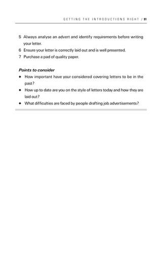 G E T T I N G T H E I N T R O D U C T I O N S R I G H T / 91




5 Always analyse an advert and identify requirements before writing
  your letter.
6 Ensure your letter is correctly laid out and is well presented.
7 Purchase a pad of quality paper.


Points to consider
   How important have your considered covering letters to be in the
   past?
   How up to date are you on the style of letters today and how they are
   laid out?
   What difficulties are faced by people drafting job advertisements?
 