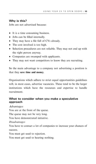 U S I N G Y O U R C V T O O P E N D O O R S / 93




Why is this?
Jobs are not advertised because:


   It is a time consuming business.
   Jobs can be ﬁlled internally.
   They may have a ﬁle full of CVs already.
   The cost involved is too high.
   Selection procedures are not reliable. They may not end up with
   the right person anyway.
   Companies are swamped with applicants.
   They may not want competitors to know they are recruiting.

So the main advantage to a company not advertising a position is
that they save time and money.

Organisations which adhere to strict equal opportunities guidelines
will, in most cases, advertise vacancies. These tend to be the larger
institutions which have the resources and expertise to handle
recruitment.

What to consider when you make a speculative
approach
Advantages
You are at the front of the queue.
The queue may not be very long.
You have demonstrated initiative.
Disadvantages
You have to contact a lot of companies to increase your chances of
success.
You must get used to rejection.
You must get used to hearing nothing.
 