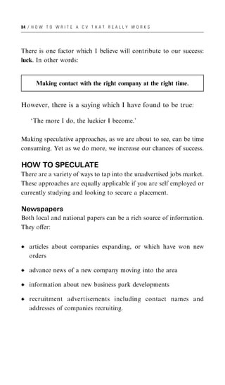 94 / H O W T O W R I T E A C V T H A T R E A L L Y W O R K S




There is one factor which I believe will contribute to our success:
luck. In other words:


       Making contact with the right company at the right time.


However, there is a saying which I have found to be true:

    ‘The more I do, the luckier I become.’

Making speculative approaches, as we are about to see, can be time
consuming. Yet as we do more, we increase our chances of success.

HOW TO SPECULATE
There are a variety of ways to tap into the unadvertised jobs market.
These approaches are equally applicable if you are self employed or
currently studying and looking to secure a placement.

Newspapers
Both local and national papers can be a rich source of information.
They oﬀer:


   articles about companies expanding, or which have won new
   orders

   advance news of a new company moving into the area

   information about new business park developments

   recruitment advertisements including contact names and
   addresses of companies recruiting.
 