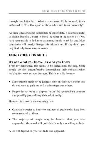 U S I N G Y O U R C V T O O P E N D O O R S / 97




through our letter box. What are we most likely to read, items
addressed to ‘The Occupier’ or those addressed to us personally?

As these directories can sometimes be out of date, it is always useful
to phone ﬁrst of all, either to check the name of the person or, if you
have been unable to ﬁnd a contact name, simply to ask for one. Most
companies will usually divulge this information. If they don’t, you
may ﬁnd help from another source . . .

USING YOUR CONTACTS

It’s not what you know, it’s who you know
From my experience, this seems to be increasingly the case. Some
people do feel uncomfortable approaching their contacts when
looking for work or new business. This is usually because:


   Some people prefer to be judged solely on their own merits and
   do not want to gain an unfair advantage over others.

   People do not want to appear ‘pushy’ by approaching contacts
   and possibly jeopardising their relationship.

However, it is worth remembering that:


   Companies prefer to interview and recruit people who have been
   recommended to them.

   The majority of people may be ﬂattered that you have
   approached them and will probably be only too willing to help.

A lot will depend on your attitude and approach.
 